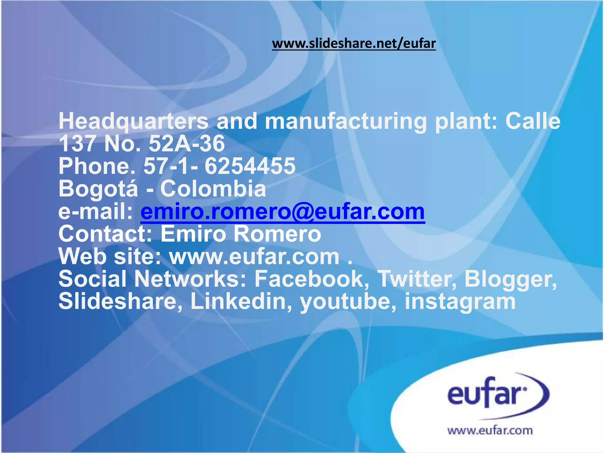 Headquarters and manufacturing plant: Calle
137 No. 52A-36
Phone. 57-1- 6254455
Bogotá - Colombia
e-mail: emiro.romero@eufar.com
Contact: Emiro Romero
Web site: www.eufar.com
Social Networks: Facebook, Twitter,
Slideshare, Linkedin, youtube, instagram
www.slideshare.net/eufar
 