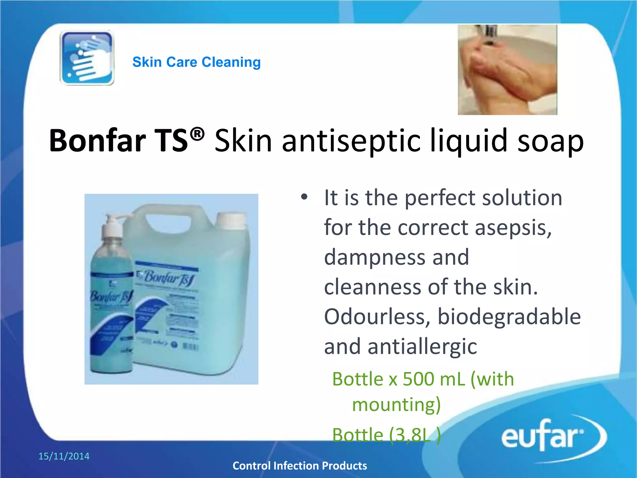 Bonfar TS® Skin antiseptic liquid soap
• It is the perfect solution
for the correct
cleanliness and asepsis of
the skin.
Odourless, biodegradable
and antiallergic and pH
5.5
Bottle of 500 mL (with
mounting).
Gallon of 3,8L.
05/01/2017
Control Infection Products
Skin Care Cleaning
 