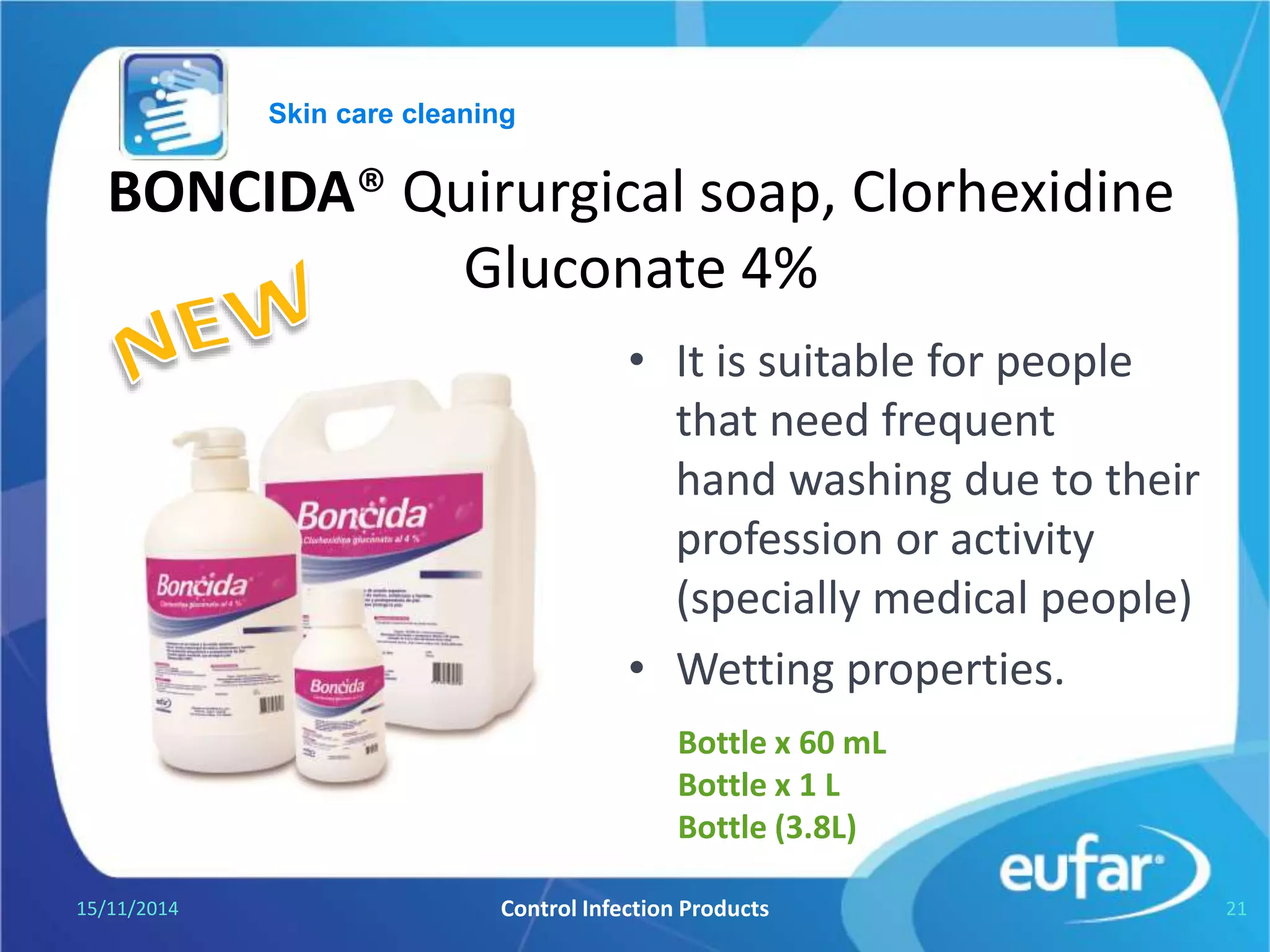 BONCIDA® Surgical soap, Clorhexidine
Gluconate 4%
• For hand cleansing prior
to surgery and other
procedures
• Antiseptic solution.
• pH 5.5
05/01/2017 Control Infection Products 21
Bottle of 60 mL.
Bottle of Liter.
Gallon of 3.8L.
Skin care cleaning
 