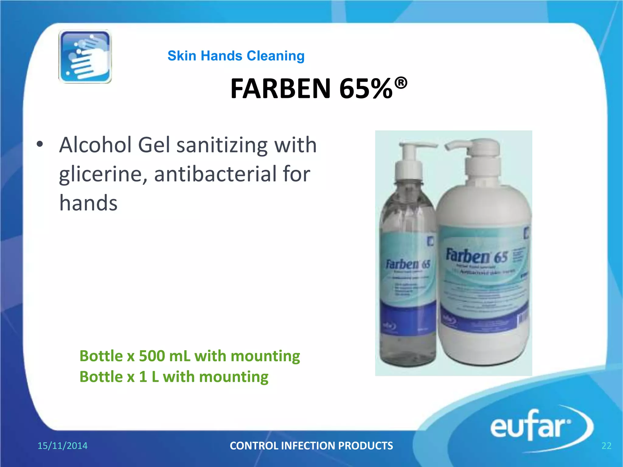 FARBEN® 65%
• Instant Gel for hand sanitizer.
Kills the most germs.
• Refreshing gel.
05/01/2017 CONTROL INFECTION PRODUCTS 22
Bottle of 500 mL , with mounting
Bottle of 1 L , with mounting
Skin Hands Cleaning
 