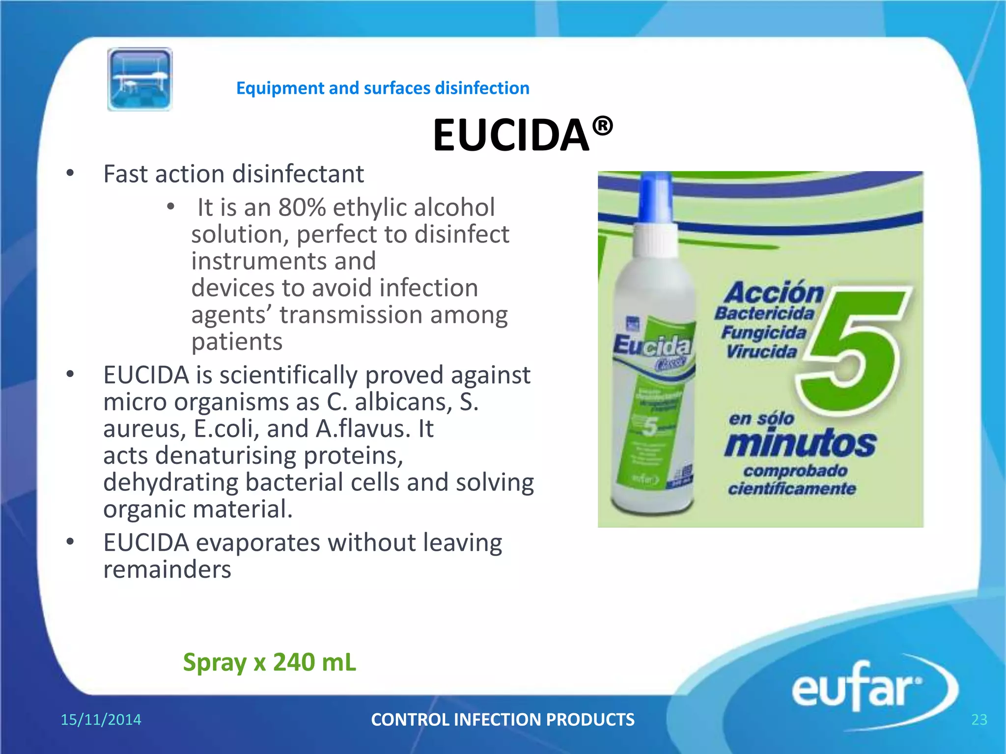 EUCIDA ADVANCED®
• High surface disinfectant for cleaning
and quick disinfection of medical
devices and general surfaces, medical
equipment, benches and so on.
05/01/2017 CONTROL INFECTION PRODUCTS 23
Spray bottle of 750 mL and 240 mL.
Equipment and surfaces disinfection
• Just one minute. Yields 99
square meters or 1971
splashs.
• Meets antimicrobial
effectiveness .
• Fungicide .
• Active against HIV-I virus,
Hepatitis B, Herpes virus
and rotavirus.
 