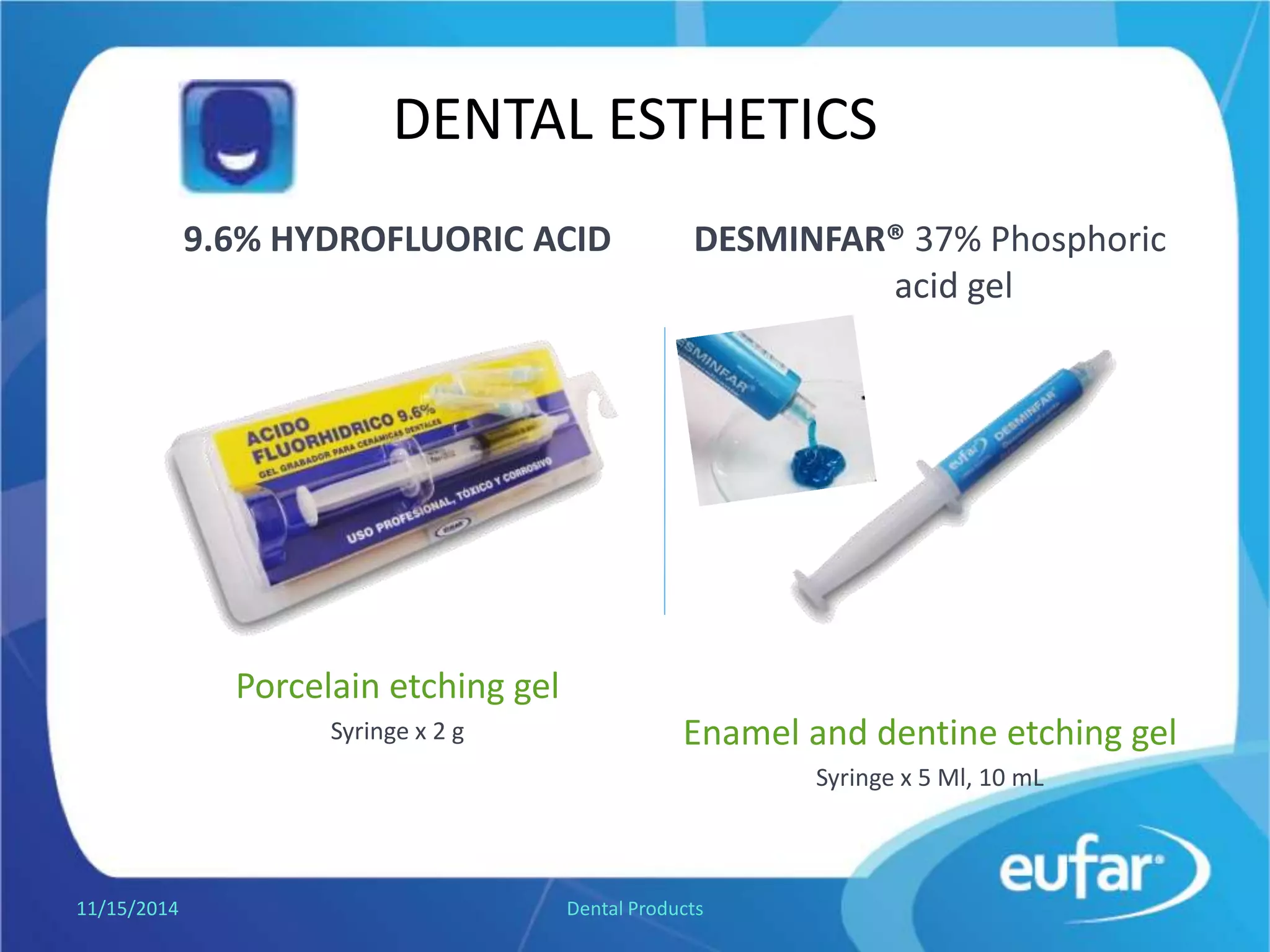 DENTAL ESTHETICS
HYDROFLUORIC ACID 9.6%
Porcelain etching gel
Syringe of 2 g.
DESMINFAR® Phosphoric acid gel
37%
Enamel and dentine etching gel
Syringe of 5 mL, syringe of 10 mL.
1/5/2017 Dental Products
 