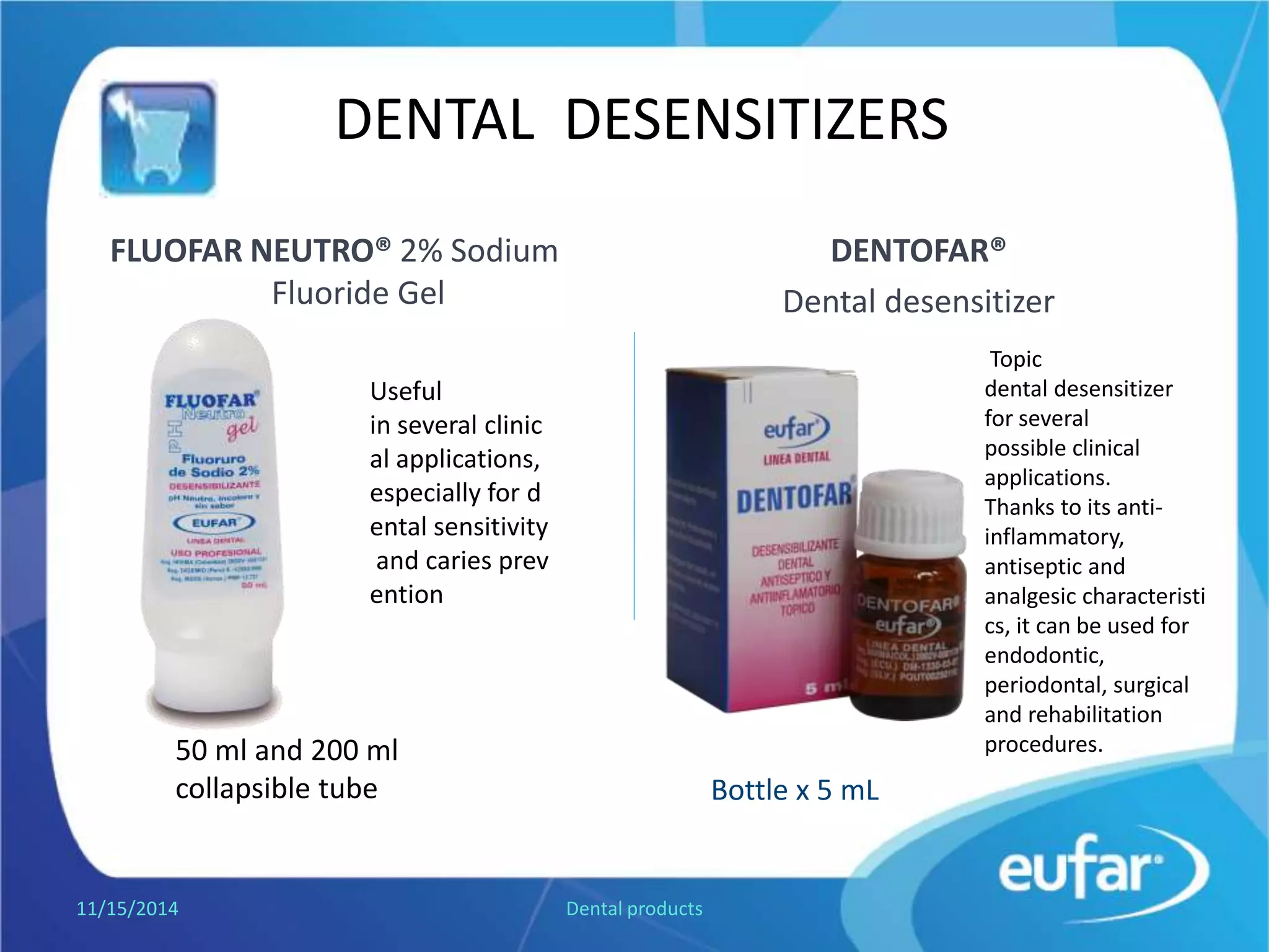 DENTAL DESENSITIZERS
DENTOFAR®
Dental desensitizer
FLUOFAR NEUTRO® Sodium Fluoride
Gel 2%
1/5/2017 Dental products
Flagon of 5 mL
50 mL and 200 mL
collapsible tube
Useful
in several clinical applications,
especially for dental sensitivity
and caries prevention.
Topic
dental desensitizer for
several possible clinical
applications. Thanks to
its anti-inflammatory,
antiseptic and
analgesic characteristic,
it can be used for
endodontic,
periodontal, surgical
and rehabilitation
procedures.
 