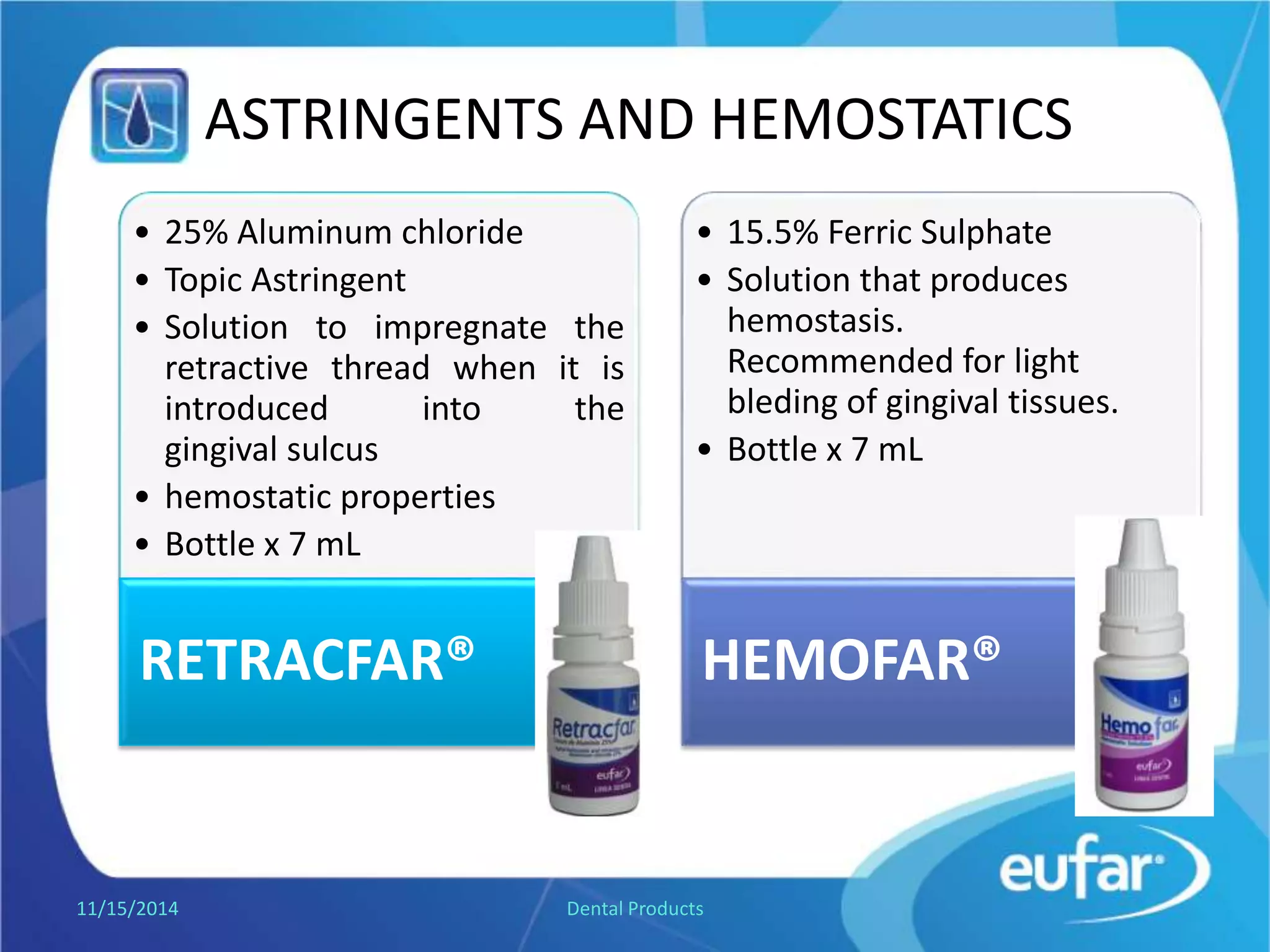 ASTRINGENTS AND HEMOSTATICS
• Aluminum chloride 25%
• Topic Astringent.
• Solution to impregnate the
retractive thread when it is
introduced into the sulcus.
• hemostatic properties.
• Dropper of 7 mL.
RETRACFAR®
• Ferric Sulphate 15.5%
• Solution that produces
hemostasis.
• Recommended for light
bleeding of gingival tissues.
• Dropper of 7 mL.
HEMOFAR®
1/5/2017 Dental Products
 