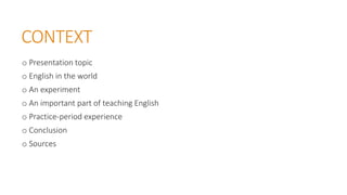 CONTEXT
o Presentation topic
o English in the world
o An experiment
o An important part of teaching English
o Practice-period experience
o Conclusion
o Sources
 