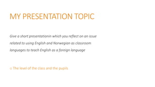MY PRESENTATION TOPIC
Give a short presentationin which you reflect on an issue
related to using English and Norwegian as classroom
languages to teach English as a foreign language
o The level of the class and the pupils
 