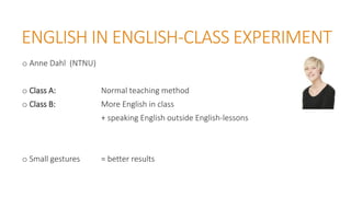 ENGLISH IN ENGLISH-CLASS EXPERIMENT
o Anne Dahl (NTNU)
o Class A: Normal teaching method
o Class B: More English in class
+ speaking English outside English-lessons
o Small gestures = better results
 