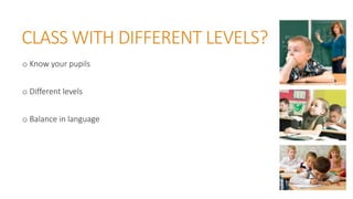 CLASS WITH DIFFERENT LEVELS?
o Know your pupils
o Different levels
o Balance in language
 
