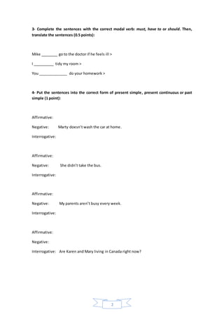 2
3- Complete the sentences with the correct modal verb: must, have to or should. Then,
translate the sentences (0.5 points):
Mike ________ go to the doctor if he feels ill >
I __________ tidy my room >
You ______________ do your homework >
4- Put the sentences into the correct form of present simple, present continuous or past
simple (1 point):
Affirmative:
Negative: Marty doesn’t wash the car at home.
Interrogative:
Affirmative:
Negative: She didn’t take the bus.
Interrogative:
Affirmative:
Negative: My parents aren’t busy every week.
Interrogative:
Affirmative:
Negative:
Interrogative: Are Karen and Mary living in Canada right now?
 