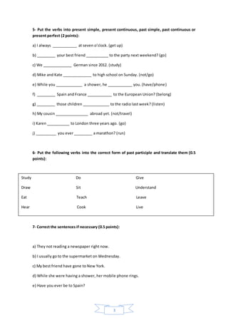 3
5- Put the verbs into present simple, present continuous, past simple, past continuous or
present perfect (2 points):
a) I always ____________ at seven o’clock. (get up)
b) _________ your best friend ___________ to the party next weekend? (go)
c) We ______________ German since 2012. (study)
d) Mike and Kate ______________ to high school on Sunday. (not/go)
e) While you _____________ a shower, he ____________ you. (have/phone)
f) _________ Spain and France ____________ to the European Union? (belong)
g) _________ those children _____________ to the radio last week? (listen)
h) My cousin ________________ abroad yet. (not/travel)
i) Karen ___________ to London three years ago. (go)
j) __________ you ever _________ a marathon? (run)
6- Put the following verbs into the correct form of past participle and translate them (0.5
points):
7- Correct the sentences if necessary (0.5 points):
a) They not reading a newspaper right now.
b) I usually go to the supermarket on Wednesday.
c) My best friend have gone to New York.
d) While she were having a shower, her mobile phone rings.
e) Have you ever be to Spain?
Study Do Give
Draw Sit Understand
Eat Teach Leave
Hear Cook Live
 