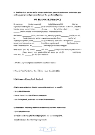 4
8- Read the text, put the verbs into present simple, present continuous, past simple, past
continuous or present perfect and answer the questions (2 points):
MY FRIEND’S EXPERIENCE
Hi,my name ______ (to be) Lucy andI _______ (tobe) 16 yearsold.I __________ (do) an
Englishcourse thisyearand I _______ (visit) Londonwithmyclassmatesnext week.One of my
friends,whose name isPeter, _______ already_______ (to be) there,butI________ never
_______ (travel) abroad. Iwant to tell youaboutPeter’sexperience.
While Peter__________ (walk) aroundthe city,a terrifyingstorm_________ (break) outand
he ________ (look) forshelterwithinamysterious mansion.There _______ (not/to be)
anybodylivingthere,sohe _________ (stay) inthe livingroomuntil astrange noise ________
(scare) him!Fortunately,he _______ (leave) thatmansionand _________ (go) backto the
hotel safe andsound. He ____________ (not/forget)that oldbuildingyet.
What about you, my friend? ______ you ever ______ (have) such a terrifying adventure? I
__________ (have) a party next weekend to talk about our trip!! I _________ (not/dance)
since 2013, so I ________ (to be) quite nervous!
1-What is Lucy visiting next week? Why was Peter scared?
2- True or False? Underline the evidence > Lucy danced in 2013.
8- Writing part. Choose A or B (2 points):
a) Write a narrative text about a memorable experience in your life:
- Write 100-120 words.
- Divide the textinto 3/4 differentparagraphs.
- Use linkingwords,qualifiersanddifferentverbal tenses.
b) Write a text describingthe most incrediblecity youhave ever visited:
- Write 100-120 words.
-Divide the textinto 3/4 differentparagraphs and use linkingwords.
-Use adjectivesto describe the place properly.
 