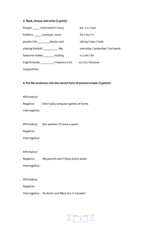 2
3- Read, choose and write (1 point):
People _____ interested in many are / is / was
hobbies. _____ example, some for / by / in
people like ________ photos and taking / take / took
playing football __________. My everyday / yesterday / last week
favourite hobby _______ reading is / are / be
English books _________ I improve a lot so / to / because
my grammar.
4- Put the sentences into the correct form of present simple (2 points):
Affirmative:
Negative: I don’t play computer games at home.
Interrogative:
Affirmative: She watches TV once a week.
Negative:
Interrogative:
Affirmative:
Negative: My parents aren’t busy every week.
Interrogative:
Affirmative:
Negative:
Interrogative: Do Karen and Mary live in Canada?
 