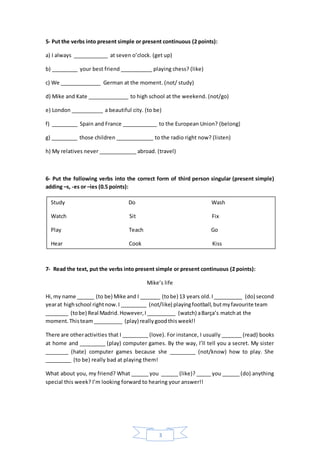 3
5- Put the verbs into present simple or present continuous (2 points):
a) I always ____________ at seven o’clock. (get up)
b) _________ your best friend ___________ playing chess? (like)
c) We ______________ German at the moment. (not/ study)
d) Mike and Kate ______________ to high school at the weekend. (not/go)
e) London ___________ a beautiful city. (to be)
f) _________ Spain and France ____________ to the European Union? (belong)
g) _________ those children _____________ to the radio right now? (listen)
h) My relatives never _____________ abroad. (travel)
6- Put the following verbs into the correct form of third person singular (present simple)
adding –s, -es or –ies (0.5 points):
7- Read the text, put the verbs into present simple or present continuous (2 points):
Mike’s life
Hi,my name ______ (to be) Mike and I _______ (tobe) 13 years old.I__________ (do) second
yearat highschool rightnow.I _________ (not/like) playingfootball,butmyfavourite team
________ (tobe) Real Madrid.However,I__________ (watch) aBarça’s matchat the
moment.Thisteam__________ (play) reallygoodthisweek!!
There are otheractivities that I _________ (love). For instance, I usually _______ (read) books
at home and _________ (play) computer games. By the way, I’ll tell you a secret. My sister
________ (hate) computer games because she _________ (not/know) how to play. She
_________ (to be) really bad at playing them!
What about you, my friend? What ______ you ______ (like)? _____ you ______ (do) anything
special this week? I’m looking forward to hearing your answer!!
Study Do Wash
Watch Sit Fix
Play Teach Go
Hear Cook Kiss
 