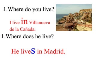 1.Where do you live? I live  in  Villanueva  de la Cañada. 1.Where does he live? He live s  in Madrid. 