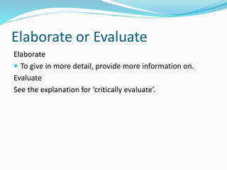 Elaborate or Evaluate
Elaborate
 To give in more detail, provide more information on.
Evaluate
See the explanation for ‘critically evaluate’.
 