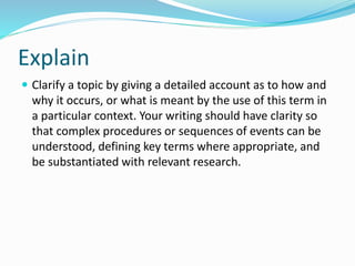 Explain
 Clarify a topic by giving a detailed account as to how and
why it occurs, or what is meant by the use of this term in
a particular context. Your writing should have clarity so
that complex procedures or sequences of events can be
understood, defining key terms where appropriate, and
be substantiated with relevant research.
 