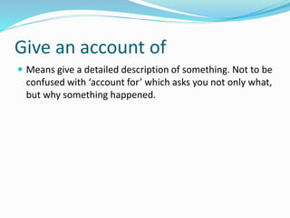 Give an account of
 Means give a detailed description of something. Not to be
confused with ‘account for’ which asks you not only what,
but why something happened.
 