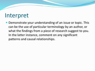 Interpret
 Demonstrate your understanding of an issue or topic. This
can be the use of particular terminology by an author, or
what the findings from a piece of research suggest to you.
In the latter instance, comment on any significant
patterns and causal relationships.
 