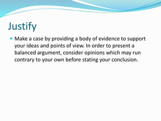 Justify
 Make a case by providing a body of evidence to support
your ideas and points of view. In order to present a
balanced argument, consider opinions which may run
contrary to your own before stating your conclusion.
 