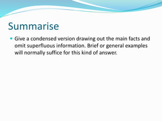 Summarise
 Give a condensed version drawing out the main facts and
omit superfluous information. Brief or general examples
will normally suffice for this kind of answer.
 