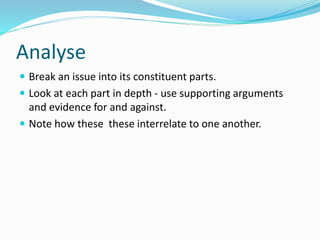 Analyse
 Break an issue into its constituent parts.
 Look at each part in depth - use supporting arguments
and evidence for and against.
 Note how these these interrelate to one another.
 