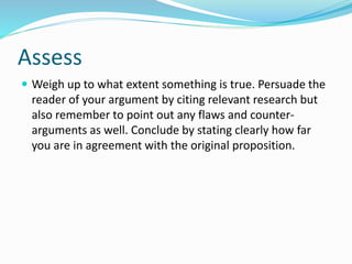 Assess
 Weigh up to what extent something is true. Persuade the
reader of your argument by citing relevant research but
also remember to point out any flaws and counter-
arguments as well. Conclude by stating clearly how far
you are in agreement with the original proposition.
 
