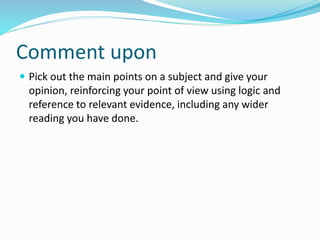Comment upon
 Pick out the main points on a subject and give your
opinion, reinforcing your point of view using logic and
reference to relevant evidence, including any wider
reading you have done.
 