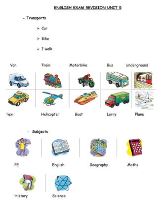 ENGLISH EXAM REVISION UNIT 5
- Transports
 Car
 Bike
 I walk
- Subjects
- Days of the week
Van Train Motorbike Bus Underground
Taxi Helicopter Boat Lorry Plane
PE English Geography Maths
History Science
 