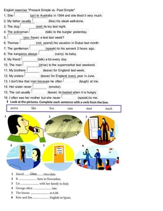 English exercise "Present Simple vs. Past Simple"
1. She (go) to Australia in 1994 and she liked it very much.
2. My father usually (like) his steak well-done.
3. The dog (eat) its toy last night.
4. The policeman (talk) to the burglar yesterday.
5. (you /have) a test last week?
6. Thomas (not, spend) his vacation in Dubai last month
7. The gentleman (speak) to his servant 2 hours ago.
8. The kangaroo always (carry) its baby.
9. My friend (talk) a lot every day.
10. The man (drive) to the supermarket last weekend.
11. My brothers (leave) for England last week.
12. My sisters (leave) for England every year in June.
13. I don't like that man because he often (laugh) at me.
14. Her sister never (smoke).
15. The cat usually (leave) its basket when it is hungry.
16. I often see her mother but she never (speak) to me.
 