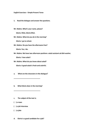 English Exercises – Simple Present Tense
1. Read the dialogue and answer the questions.
Mr. Robins: What’s your name, please?
Gloria: Elliot, Gloria Elliot.
Mr. Robins: What do you do in the morning?
Gloria: I go to school.
Mr. Robins: Do you have the afternoons free?
Gloria: Yes, I do.
Mr. Robins: We have two afternoon positions: salad assistant ad dish washer,
Gloria: I love salad !
Mr. Robins: What do you know about salad?
Gloria: A good salad is fresh and colorful.
a. What are the characters in the dialogue?
______________________________
b. What Gloria does in the morning?
______________________________
c. The subject of the text is:
( ) a news
( ) a job interview
( ) a joke
d. Gloria is a good candidate for a job?
 