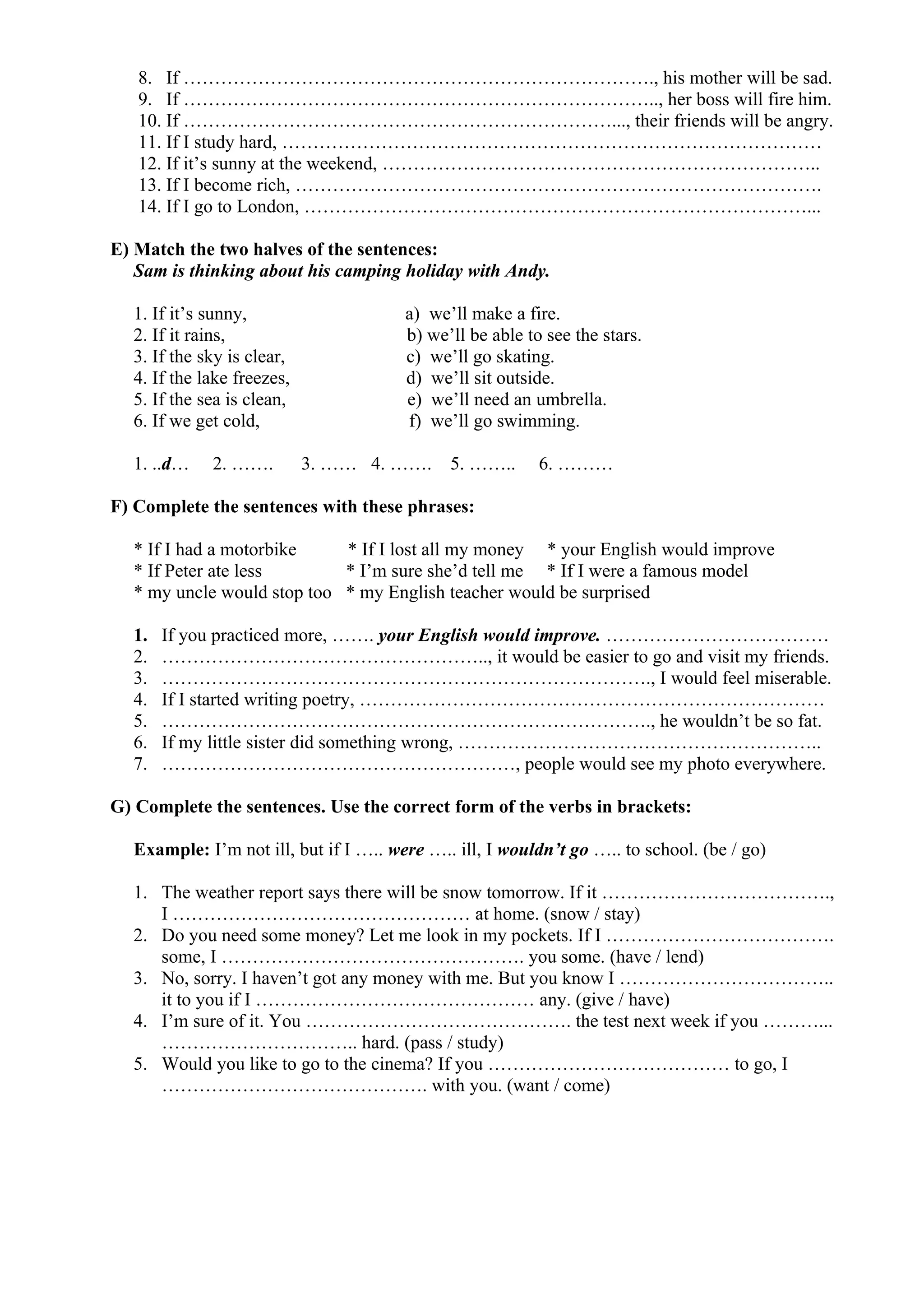 8. If …………………………………………………………………., his mother will be sad.
9. If ………………………………………………………………….., her boss will fire him.
10. If ……………………………………………………………..., their friends will be angry.
11. If I study hard, ……………………………………………………………………………
12. If it’s sunny at the weekend, ……………………………………………………………..
13. If I become rich, ………………………………………………………………………….
14. If I go to London, ………………………………………………………………………...
E) Match the two halves of the sentences:
Sam is thinking about his camping holiday with Andy.
1. If it’s sunny, a) we’ll make a fire.
2. If it rains, b) we’ll be able to see the stars.
3. If the sky is clear, c) we’ll go skating.
4. If the lake freezes, d) we’ll sit outside.
5. If the sea is clean, e) we’ll need an umbrella.
6. If we get cold, f) we’ll go swimming.
1. ..d… 2. ……. 3. …… 4. ……. 5. …….. 6. ………
F) Complete the sentences with these phrases:
* If I had a motorbike * If I lost all my money * your English would improve
* If Peter ate less * I’m sure she’d tell me * If I were a famous model
* my uncle would stop too * my English teacher would be surprised
1. If you practiced more, ……. your English would improve. ………………………………
2. …………………………………………….., it would be easier to go and visit my friends.
3. ……………………………………………………………………., I would feel miserable.
4. If I started writing poetry, …………………………………………………………………
5. ……………………………………………………………………., he wouldn’t be so fat.
6. If my little sister did something wrong, …………………………………………………..
7. …………………………………………………, people would see my photo everywhere.
G) Complete the sentences. Use the correct form of the verbs in brackets:
Example: I’m not ill, but if I ….. were ….. ill, I wouldn’t go ….. to school. (be / go)
1. The weather report says there will be snow tomorrow. If it ……………………………….,
I ………………………………………… at home. (snow / stay)
2. Do you need some money? Let me look in my pockets. If I ……………………………….
some, I …………………………………………. you some. (have / lend)
3. No, sorry. I haven’t got any money with me. But you know I ……………………………..
it to you if I ……………………………………… any. (give / have)
4. I’m sure of it. You ……………………………………. the test next week if you ………...
………………………….. hard. (pass / study)
5. Would you like to go to the cinema? If you ………………………………… to go, I
……………………………………. with you. (want / come)
 