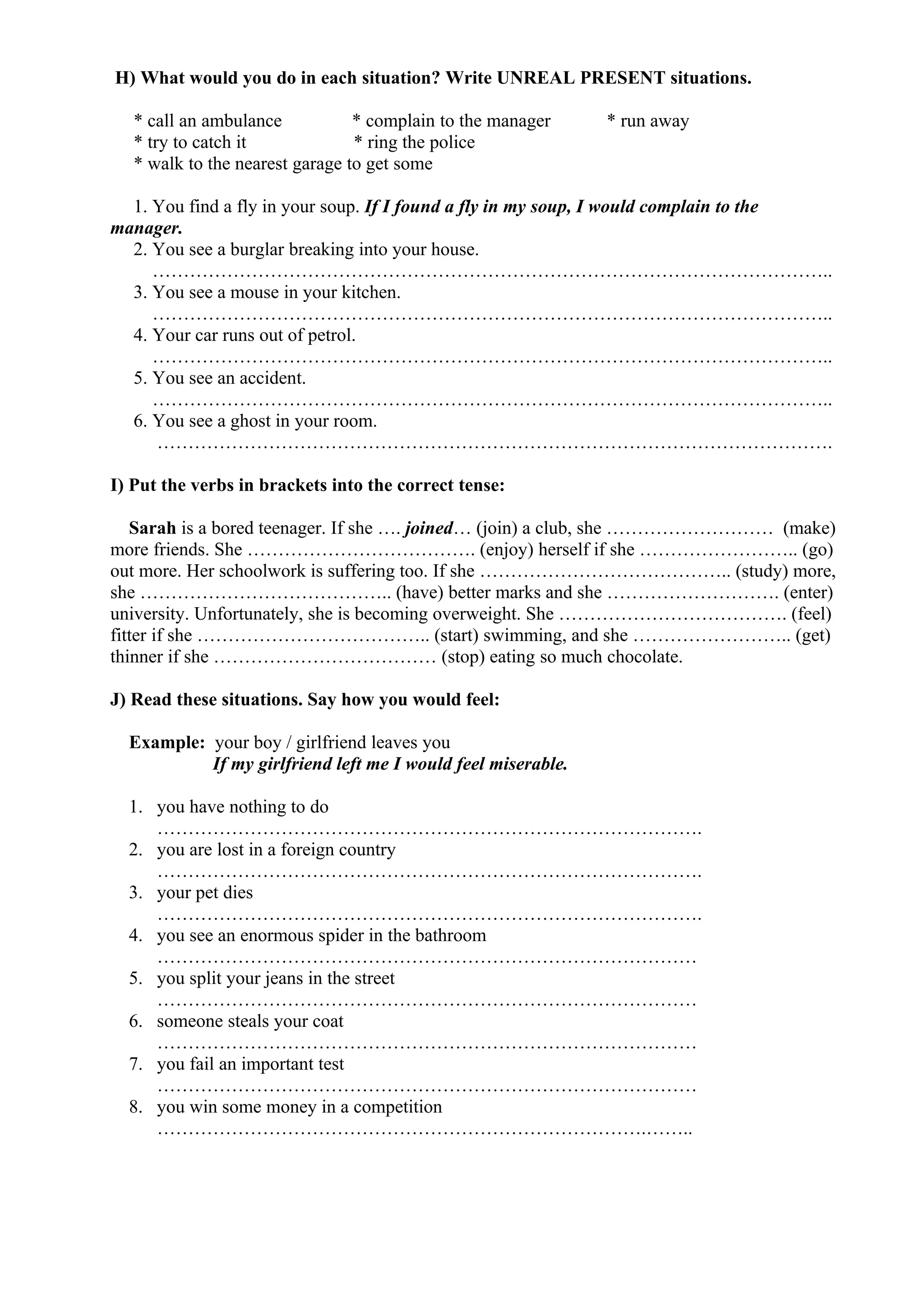 H) What would you do in each situation? Write UNREAL PRESENT situations.
* call an ambulance * complain to the manager * run away
* try to catch it * ring the police
* walk to the nearest garage to get some
1. You find a fly in your soup. If I found a fly in my soup, I would complain to the
manager.
2. You see a burglar breaking into your house.
………………………………………………………………………………………………..
3. You see a mouse in your kitchen.
………………………………………………………………………………………………..
4. Your car runs out of petrol.
………………………………………………………………………………………………..
5. You see an accident.
………………………………………………………………………………………………..
6. You see a ghost in your room.
……………………………………………………………………………………………….
I) Put the verbs in brackets into the correct tense:
Sarah is a bored teenager. If she …. joined… (join) a club, she ……………………… (make)
more friends. She ………………………………. (enjoy) herself if she …………………….. (go)
out more. Her schoolwork is suffering too. If she ………………………………….. (study) more,
she ………………………………….. (have) better marks and she ………………………. (enter)
university. Unfortunately, she is becoming overweight. She ………………………………. (feel)
fitter if she ……………………………….. (start) swimming, and she …………………….. (get)
thinner if she ……………………………… (stop) eating so much chocolate.
J) Read these situations. Say how you would feel:
Example: your boy / girlfriend leaves you
If my girlfriend left me I would feel miserable.
1. you have nothing to do
…………………………………………………………………………….
2. you are lost in a foreign country
…………………………………………………………………………….
3. your pet dies
…………………………………………………………………………….
4. you see an enormous spider in the bathroom
……………………………………………………………………………
5. you split your jeans in the street
……………………………………………………………………………
6. someone steals your coat
……………………………………………………………………………
7. you fail an important test
……………………………………………………………………………
8. you win some money in a competition
…………………………………………………………………….……..
 