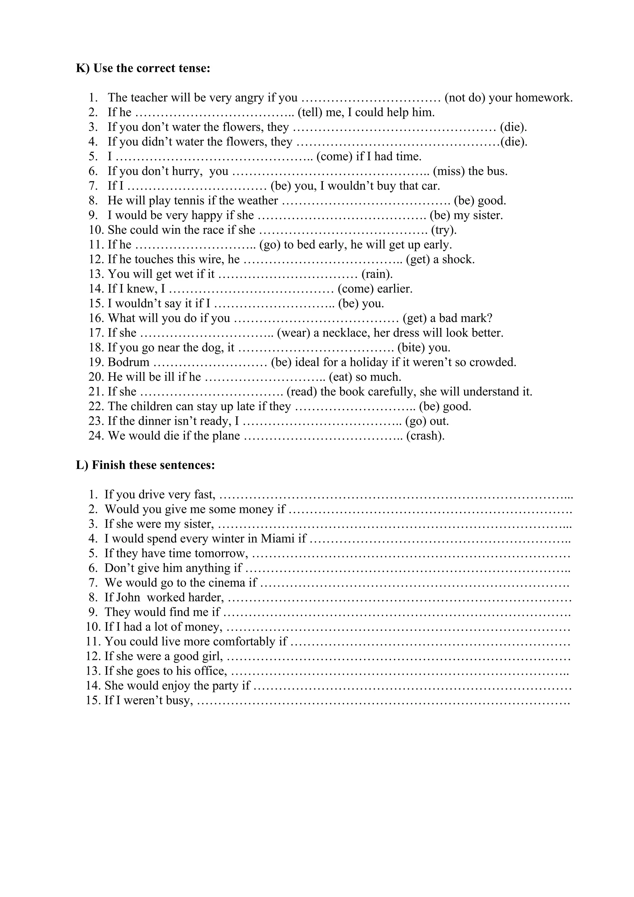 K) Use the correct tense:
1. The teacher will be very angry if you …………………………… (not do) your homework.
2. If he ……………………………….. (tell) me, I could help him.
3. If you don’t water the flowers, they ………………………………………… (die).
4. If you didn’t water the flowers, they …………………………………………(die).
5. I ……………………………………….. (come) if I had time.
6. If you don’t hurry, you ……………………………………….. (miss) the bus.
7. If I …………………………… (be) you, I wouldn’t buy that car.
8. He will play tennis if the weather …………………………………. (be) good.
9. I would be very happy if she …………………………………. (be) my sister.
10. She could win the race if she …………………………………. (try).
11. If he ……………………….. (go) to bed early, he will get up early.
12. If he touches this wire, he ……………………………….. (get) a shock.
13. You will get wet if it …………………………… (rain).
14. If I knew, I ………………………………… (come) earlier.
15. I wouldn’t say it if I ……………………….. (be) you.
16. What will you do if you ………………………………… (get) a bad mark?
17. If she ………………………….. (wear) a necklace, her dress will look better.
18. If you go near the dog, it ………………………………. (bite) you.
19. Bodrum ……………………… (be) ideal for a holiday if it weren’t so crowded.
20. He will be ill if he ……………………….. (eat) so much.
21. If she ……………………………. (read) the book carefully, she will understand it.
22. The children can stay up late if they ……………………….. (be) good.
23. If the dinner isn’t ready, I ……………………………….. (go) out.
24. We would die if the plane ……………………………….. (crash).
L) Finish these sentences:
1. If you drive very fast, ………………………………………………………………………...
2. Would you give me some money if ………………………………………………………….
3. If she were my sister, ………………………………………………………………………...
4. I would spend every winter in Miami if ……………………………………………………..
5. If they have time tomorrow, …………………………………………………………………
6. Don’t give him anything if …………………………………………………………………..
7. We would go to the cinema if ……………………………………………………………….
8. If John worked harder, ………………………………………………………………………
9. They would find me if ……………………………………………………………………….
10. If I had a lot of money, ………………………………………………………………………
11. You could live more comfortably if …………………………………………………………
12. If she were a good girl, ………………………………………………………………………
13. If she goes to his office, ……………………………………………………………………..
14. She would enjoy the party if …………………………………………………………………
15. If I weren’t busy, …………………………………………………………………………….
 