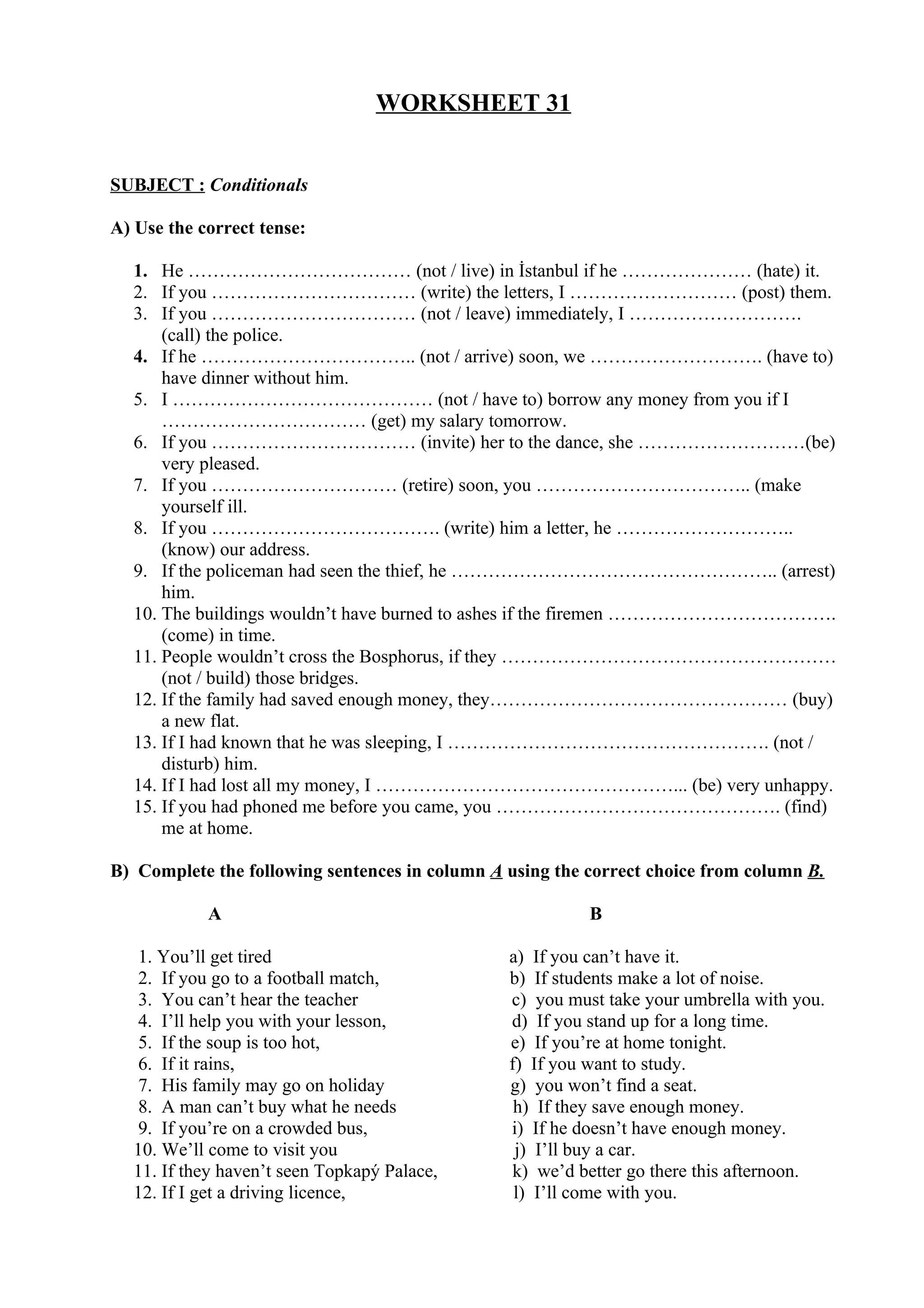 WORKSHEET 31
SUBJECT : Conditionals
A) Use the correct tense:
1. He ……………………………… (not / live) in İstanbul if he ………………… (hate) it.
2. If you …………………………… (write) the letters, I ……………………… (post) them.
3. If you …………………………… (not / leave) immediately, I ……………………….
(call) the police.
4. If he …………………………….. (not / arrive) soon, we ………………………. (have to)
have dinner without him.
5. I …………………………………… (not / have to) borrow any money from you if I
…………………………… (get) my salary tomorrow.
6. If you …………………………… (invite) her to the dance, she ………………………(be)
very pleased.
7. If you ………………………… (retire) soon, you …………………………….. (make
yourself ill.
8. If you ………………………………. (write) him a letter, he ………………………..
(know) our address.
9. If the policeman had seen the thief, he …………………………………………….. (arrest)
him.
10. The buildings wouldn’t have burned to ashes if the firemen ……………………………….
(come) in time.
11. People wouldn’t cross the Bosphorus, if they ………………………………………………
(not / build) those bridges.
12. If the family had saved enough money, they………………………………………… (buy)
a new flat.
13. If I had known that he was sleeping, I ……………………………………………. (not /
disturb) him.
14. If I had lost all my money, I …………………………………………... (be) very unhappy.
15. If you had phoned me before you came, you ………………………………………. (find)
me at home.
B) Complete the following sentences in column A using the correct choice from column B.
A B
1. You’ll get tired a) If you can’t have it.
2. If you go to a football match, b) If students make a lot of noise.
3. You can’t hear the teacher c) you must take your umbrella with you.
4. I’ll help you with your lesson, d) If you stand up for a long time.
5. If the soup is too hot, e) If you’re at home tonight.
6. If it rains, f) If you want to study.
7. His family may go on holiday g) you won’t find a seat.
8. A man can’t buy what he needs h) If they save enough money.
9. If you’re on a crowded bus, i) If he doesn’t have enough money.
10. We’ll come to visit you j) I’ll buy a car.
11. If they haven’t seen Topkapý Palace, k) we’d better go there this afternoon.
12. If I get a driving licence, l) I’ll come with you.
 