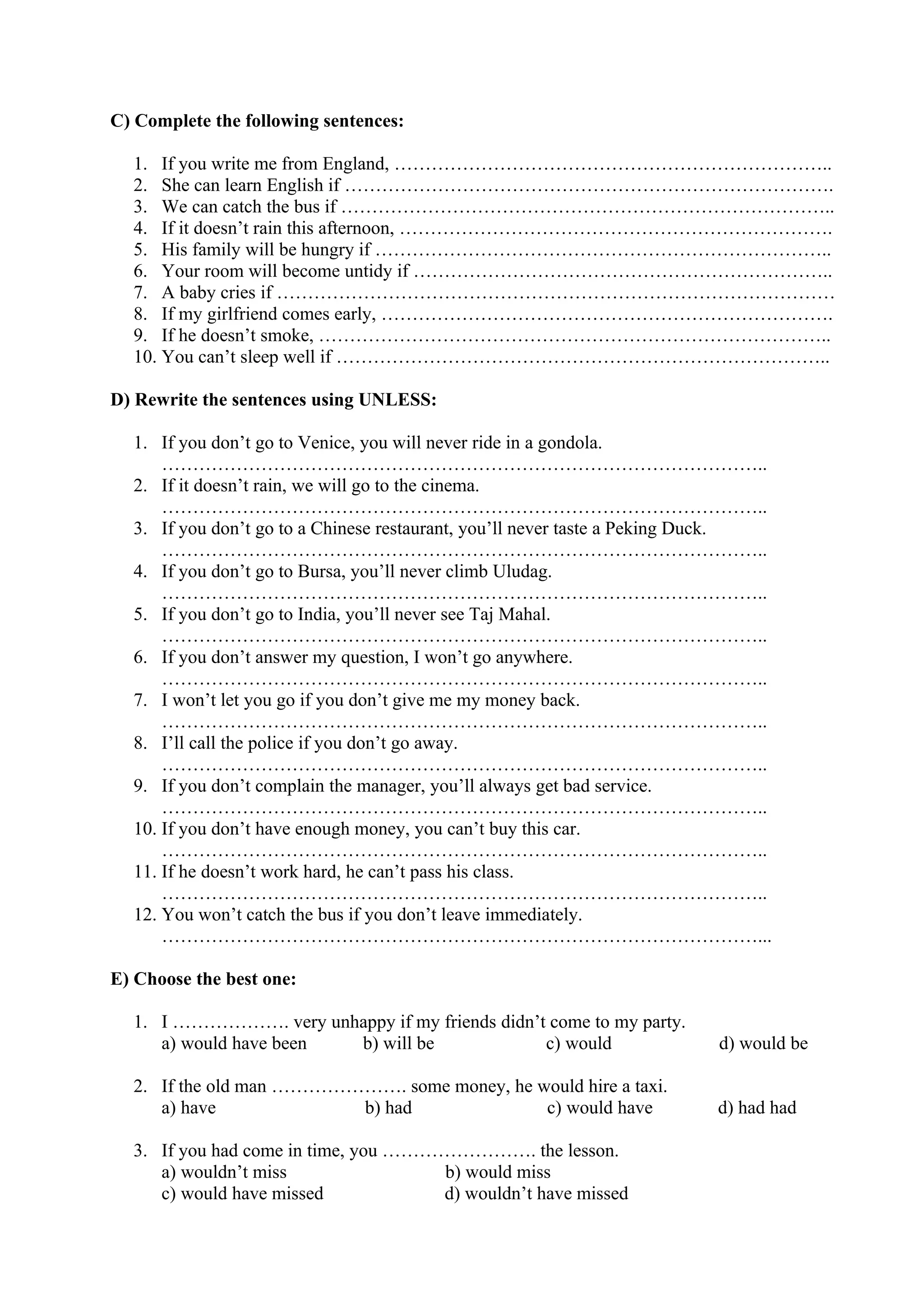 C) Complete the following sentences:
1. If you write me from England, ……………………………………………………………..
2. She can learn English if …………………………………………………………………….
3. We can catch the bus if ……………………………………………………………………..
4. If it doesn’t rain this afternoon, …………………………………………………………….
5. His family will be hungry if ………………………………………………………………..
6. Your room will become untidy if …………………………………………………………..
7. A baby cries if ………………………………………………………………………………
8. If my girlfriend comes early, ……………………………………………………………….
9. If he doesn’t smoke, ………………………………………………………………………..
10. You can’t sleep well if ……………………………………………………………………..
D) Rewrite the sentences using UNLESS:
1. If you don’t go to Venice, you will never ride in a gondola.
……………………………………………………………………………………..
2. If it doesn’t rain, we will go to the cinema.
……………………………………………………………………………………..
3. If you don’t go to a Chinese restaurant, you’ll never taste a Peking Duck.
……………………………………………………………………………………..
4. If you don’t go to Bursa, you’ll never climb Uludag.
……………………………………………………………………………………..
5. If you don’t go to India, you’ll never see Taj Mahal.
……………………………………………………………………………………..
6. If you don’t answer my question, I won’t go anywhere.
……………………………………………………………………………………..
7. I won’t let you go if you don’t give me my money back.
……………………………………………………………………………………..
8. I’ll call the police if you don’t go away.
……………………………………………………………………………………..
9. If you don’t complain the manager, you’ll always get bad service.
……………………………………………………………………………………..
10. If you don’t have enough money, you can’t buy this car.
……………………………………………………………………………………..
11. If he doesn’t work hard, he can’t pass his class.
……………………………………………………………………………………..
12. You won’t catch the bus if you don’t leave immediately.
……………………………………………………………………………………...
E) Choose the best one:
1. I ………………. very unhappy if my friends didn’t come to my party.
a) would have been b) will be c) would d) would be
2. If the old man …………………. some money, he would hire a taxi.
a) have b) had c) would have d) had had
3. If you had come in time, you ……………………. the lesson.
a) wouldn’t miss b) would miss
c) would have missed d) wouldn’t have missed
 