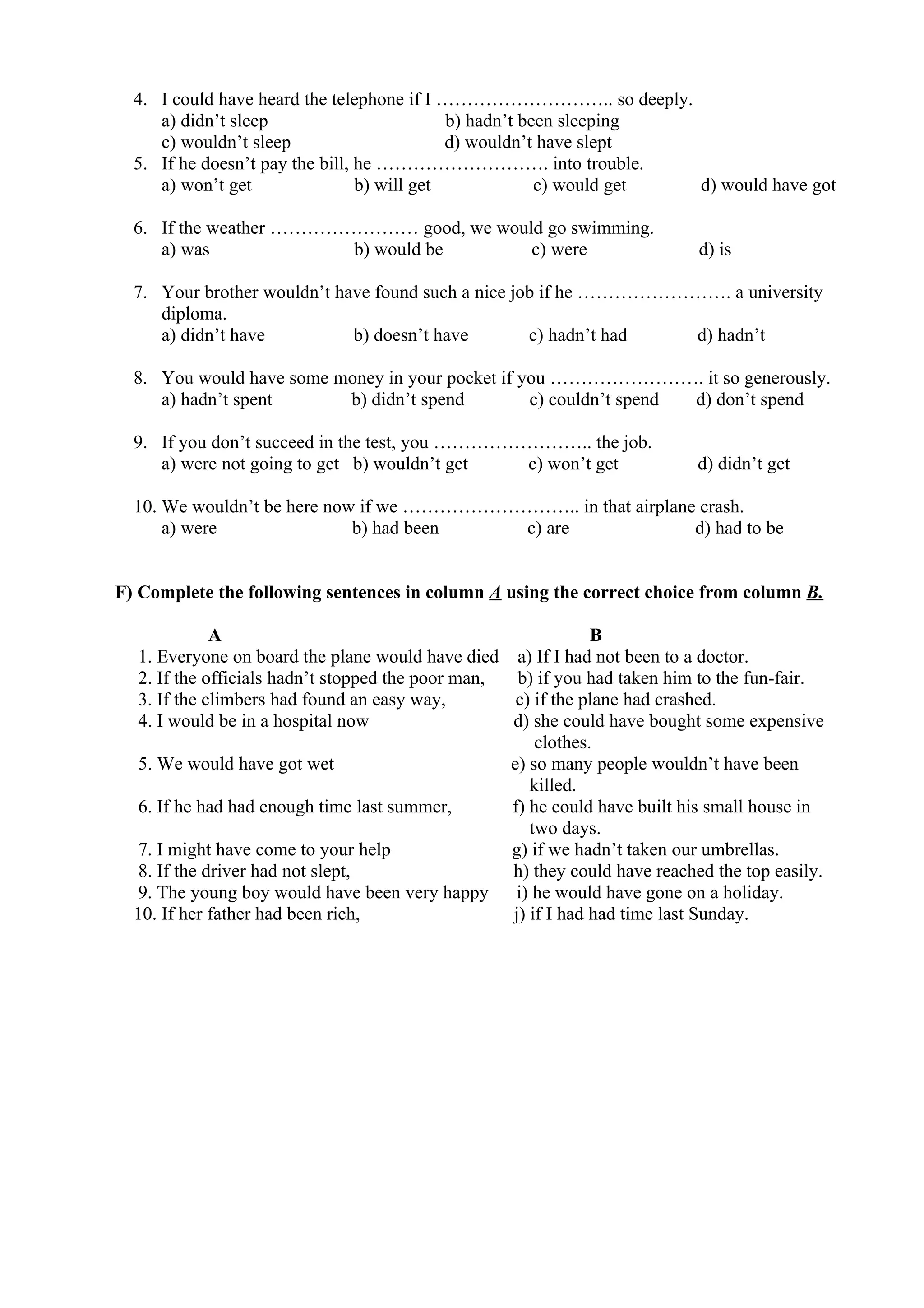 4. I could have heard the telephone if I ……………………….. so deeply.
a) didn’t sleep b) hadn’t been sleeping
c) wouldn’t sleep d) wouldn’t have slept
5. If he doesn’t pay the bill, he ………………………. into trouble.
a) won’t get b) will get c) would get d) would have got
6. If the weather …………………… good, we would go swimming.
a) was b) would be c) were d) is
7. Your brother wouldn’t have found such a nice job if he ……………………. a university
diploma.
a) didn’t have b) doesn’t have c) hadn’t had d) hadn’t
8. You would have some money in your pocket if you ……………………. it so generously.
a) hadn’t spent b) didn’t spend c) couldn’t spend d) don’t spend
9. If you don’t succeed in the test, you …………………….. the job.
a) were not going to get b) wouldn’t get c) won’t get d) didn’t get
10. We wouldn’t be here now if we ……………………….. in that airplane crash.
a) were b) had been c) are d) had to be
F) Complete the following sentences in column A using the correct choice from column B.
A B
1. Everyone on board the plane would have died a) If I had not been to a doctor.
2. If the officials hadn’t stopped the poor man, b) if you had taken him to the fun-fair.
3. If the climbers had found an easy way, c) if the plane had crashed.
4. I would be in a hospital now d) she could have bought some expensive
clothes.
5. We would have got wet e) so many people wouldn’t have been
killed.
6. If he had had enough time last summer, f) he could have built his small house in
two days.
7. I might have come to your help g) if we hadn’t taken our umbrellas.
8. If the driver had not slept, h) they could have reached the top easily.
9. The young boy would have been very happy i) he would have gone on a holiday.
10. If her father had been rich, j) if I had had time last Sunday.
 