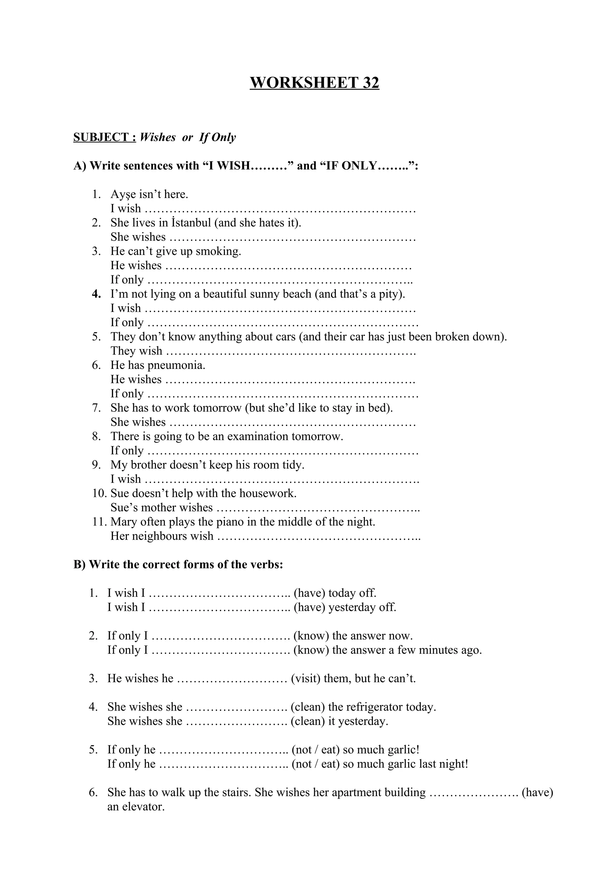 WORKSHEET 32
SUBJECT : Wishes or If Only
A) Write sentences with “I WISH………” and “IF ONLY……..”:
1. Ayşe isn’t here.
I wish …………………………………………………………
2. She lives in İstanbul (and she hates it).
She wishes ……………………………………………………
3. He can’t give up smoking.
He wishes ……………………………………………………
If only ………………………………………………………..
4. I’m not lying on a beautiful sunny beach (and that’s a pity).
I wish …………………………………………………………
If only …………………………………………………………
5. They don’t know anything about cars (and their car has just been broken down).
They wish …………………………………………………….
6. He has pneumonia.
He wishes …………………………………………………….
If only …………………………………………………………
7. She has to work tomorrow (but she’d like to stay in bed).
She wishes ……………………………………………………
8. There is going to be an examination tomorrow.
If only …………………………………………………………
9. My brother doesn’t keep his room tidy.
I wish ………………………………………………………….
10. Sue doesn’t help with the housework.
Sue’s mother wishes …………………………………………..
11. Mary often plays the piano in the middle of the night.
Her neighbours wish …………………………………………..
B) Write the correct forms of the verbs:
1. I wish I …………………………….. (have) today off.
I wish I …………………………….. (have) yesterday off.
2. If only I ……………………………. (know) the answer now.
If only I ……………………………. (know) the answer a few minutes ago.
3. He wishes he ……………………… (visit) them, but he can’t.
4. She wishes she ……………………. (clean) the refrigerator today.
She wishes she ……………………. (clean) it yesterday.
5. If only he ………………………….. (not / eat) so much garlic!
If only he ………………………….. (not / eat) so much garlic last night!
6. She has to walk up the stairs. She wishes her apartment building …………………. (have)
an elevator.
 