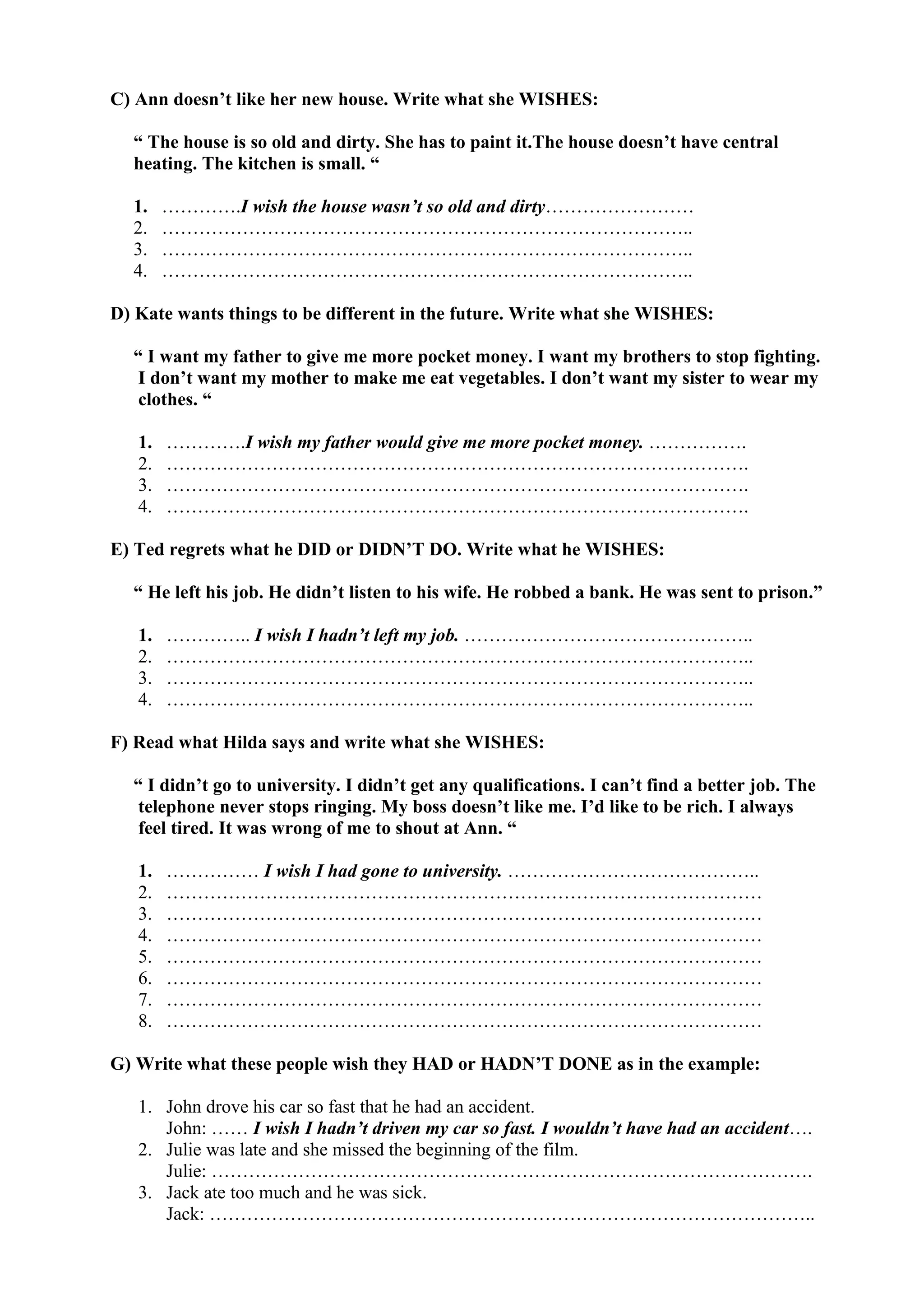 C) Ann doesn’t like her new house. Write what she WISHES:
“ The house is so old and dirty. She has to paint it.The house doesn’t have central
heating. The kitchen is small. “
1. ………….I wish the house wasn’t so old and dirty……………………
2. …………………………………………………………………………..
3. …………………………………………………………………………..
4. …………………………………………………………………………..
D) Kate wants things to be different in the future. Write what she WISHES:
“ I want my father to give me more pocket money. I want my brothers to stop fighting.
I don’t want my mother to make me eat vegetables. I don’t want my sister to wear my
clothes. “
1. ………….I wish my father would give me more pocket money. …………….
2. ………………………………………………………………………………….
3. ………………………………………………………………………………….
4. ………………………………………………………………………………….
E) Ted regrets what he DID or DIDN’T DO. Write what he WISHES:
“ He left his job. He didn’t listen to his wife. He robbed a bank. He was sent to prison.”
1. ………….. I wish I hadn’t left my job. ………………………………………..
2. …………………………………………………………………………………..
3. …………………………………………………………………………………..
4. …………………………………………………………………………………..
F) Read what Hilda says and write what she WISHES:
“ I didn’t go to university. I didn’t get any qualifications. I can’t find a better job. The
telephone never stops ringing. My boss doesn’t like me. I’d like to be rich. I always
feel tired. It was wrong of me to shout at Ann. “
1. …………… I wish I had gone to university. …………………………………..
2. ……………………………………………………………………………………
3. ……………………………………………………………………………………
4. ……………………………………………………………………………………
5. ……………………………………………………………………………………
6. ……………………………………………………………………………………
7. ……………………………………………………………………………………
8. ……………………………………………………………………………………
G) Write what these people wish they HAD or HADN’T DONE as in the example:
1. John drove his car so fast that he had an accident.
John: …… I wish I hadn’t driven my car so fast. I wouldn’t have had an accident….
2. Julie was late and she missed the beginning of the film.
Julie: …………………………………………………………………………………….
3. Jack ate too much and he was sick.
Jack: ……………………………………………………………………………………..
 