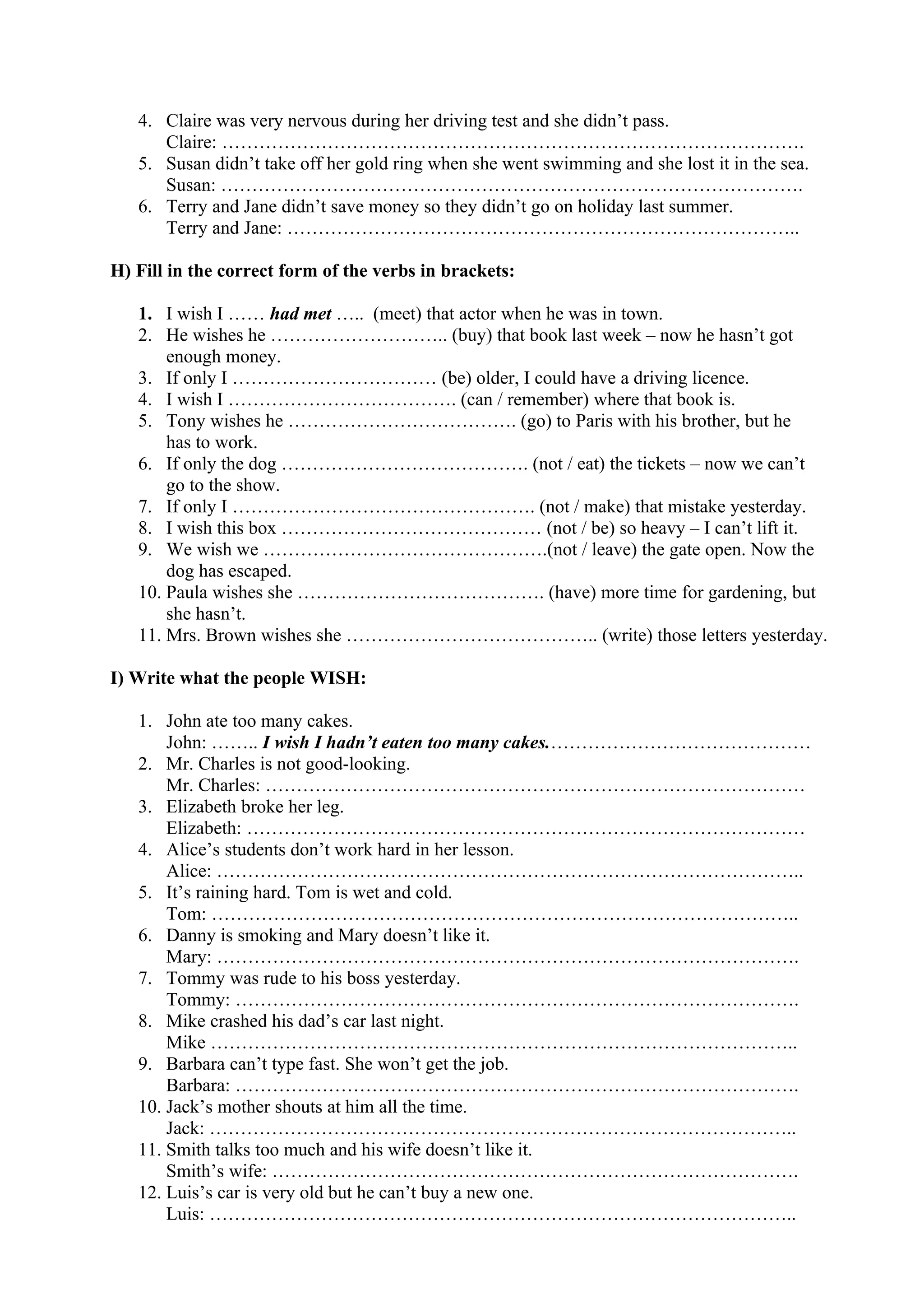 4. Claire was very nervous during her driving test and she didn’t pass.
Claire: ………………………………………………………………………………….
5. Susan didn’t take off her gold ring when she went swimming and she lost it in the sea.
Susan: ………………………………………………………………………………….
6. Terry and Jane didn’t save money so they didn’t go on holiday last summer.
Terry and Jane: ………………………………………………………………………..
H) Fill in the correct form of the verbs in brackets:
1. I wish I …… had met ….. (meet) that actor when he was in town.
2. He wishes he ……………………….. (buy) that book last week – now he hasn’t got
enough money.
3. If only I …………………………… (be) older, I could have a driving licence.
4. I wish I ………………………………. (can / remember) where that book is.
5. Tony wishes he ………………………………. (go) to Paris with his brother, but he
has to work.
6. If only the dog …………………………………. (not / eat) the tickets – now we can’t
go to the show.
7. If only I …………………………………………. (not / make) that mistake yesterday.
8. I wish this box …………………………………… (not / be) so heavy – I can’t lift it.
9. We wish we ……………………………………….(not / leave) the gate open. Now the
dog has escaped.
10. Paula wishes she …………………………………. (have) more time for gardening, but
she hasn’t.
11. Mrs. Brown wishes she ………………………………….. (write) those letters yesterday.
I) Write what the people WISH:
1. John ate too many cakes.
John: …….. I wish I hadn’t eaten too many cakes.……………………………………
2. Mr. Charles is not good-looking.
Mr. Charles: ……………………………………………………………………………
3. Elizabeth broke her leg.
Elizabeth: ………………………………………………………………………………
4. Alice’s students don’t work hard in her lesson.
Alice: …………………………………………………………………………………..
5. It’s raining hard. Tom is wet and cold.
Tom: …………………………………………………………………………………..
6. Danny is smoking and Mary doesn’t like it.
Mary: ………………………………………………………………………………….
7. Tommy was rude to his boss yesterday.
Tommy: ……………………………………………………………………………….
8. Mike crashed his dad’s car last night.
Mike …………………………………………………………………………………..
9. Barbara can’t type fast. She won’t get the job.
Barbara: ……………………………………………………………………………….
10. Jack’s mother shouts at him all the time.
Jack: …………………………………………………………………………………..
11. Smith talks too much and his wife doesn’t like it.
Smith’s wife: ………………………………………………………………………….
12. Luis’s car is very old but he can’t buy a new one.
Luis: …………………………………………………………………………………..
 