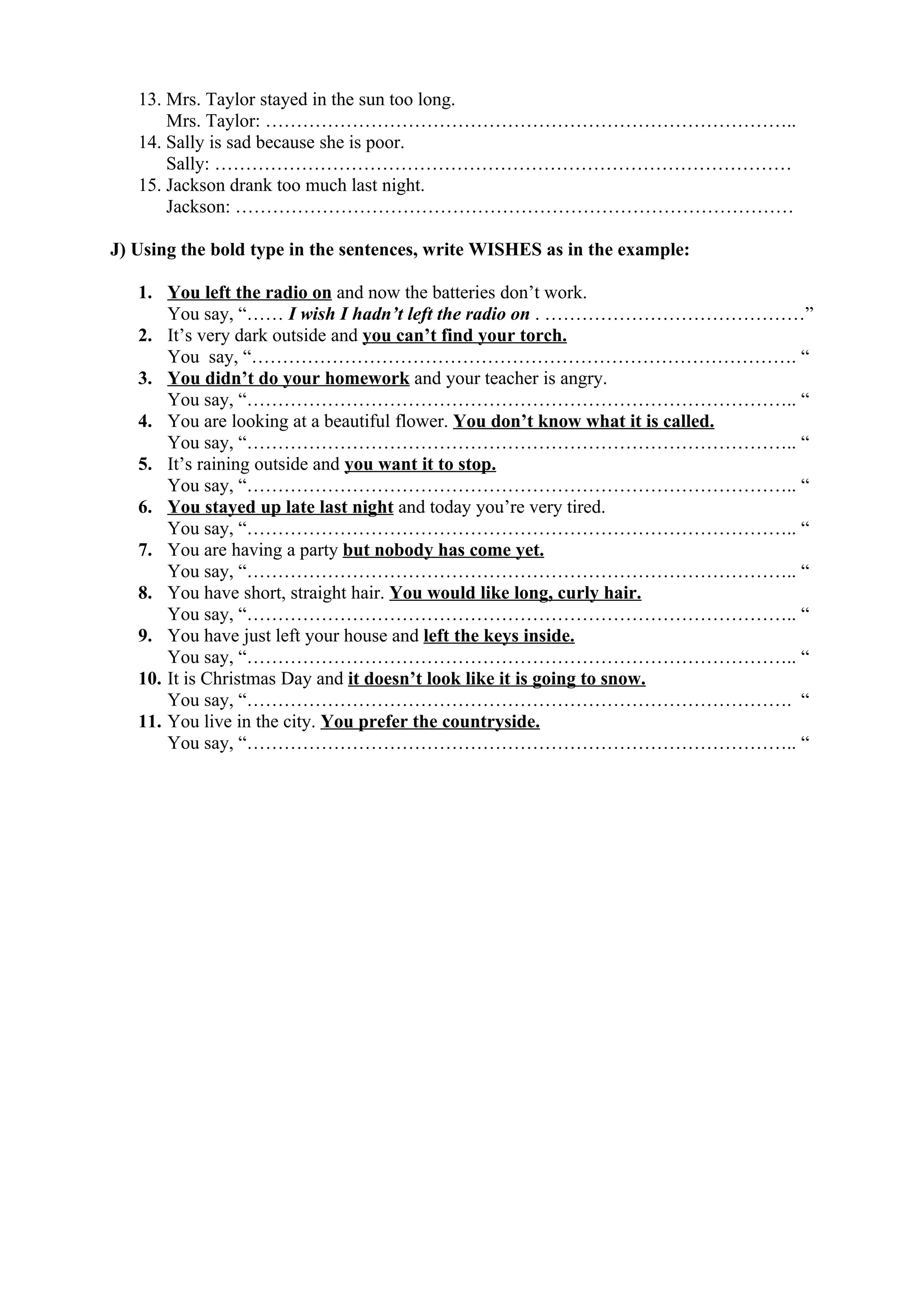 13. Mrs. Taylor stayed in the sun too long.
Mrs. Taylor: …………………………………………………………………………..
14. Sally is sad because she is poor.
Sally: …………………………………………………………………………………
15. Jackson drank too much last night.
Jackson: ………………………………………………………………………………
J) Using the bold type in the sentences, write WISHES as in the example:
1. You left the radio on and now the batteries don’t work.
You say, “…… I wish I hadn’t left the radio on . ……………………………………”
2. It’s very dark outside and you can’t find your torch.
You say, “……………………………………………………………………………. “
3. You didn’t do your homework and your teacher is angry.
You say, “…………………………………………………………………………….. “
4. You are looking at a beautiful flower. You don’t know what it is called.
You say, “…………………………………………………………………………….. “
5. It’s raining outside and you want it to stop.
You say, “…………………………………………………………………………….. “
6. You stayed up late last night and today you’re very tired.
You say, “…………………………………………………………………………….. “
7. You are having a party but nobody has come yet.
You say, “…………………………………………………………………………….. “
8. You have short, straight hair. You would like long, curly hair.
You say, “…………………………………………………………………………….. “
9. You have just left your house and left the keys inside.
You say, “…………………………………………………………………………….. “
10. It is Christmas Day and it doesn’t look like it is going to snow.
You say, “……………………………………………………………………………. “
11. You live in the city. You prefer the countryside.
You say, “…………………………………………………………………………….. “
 
