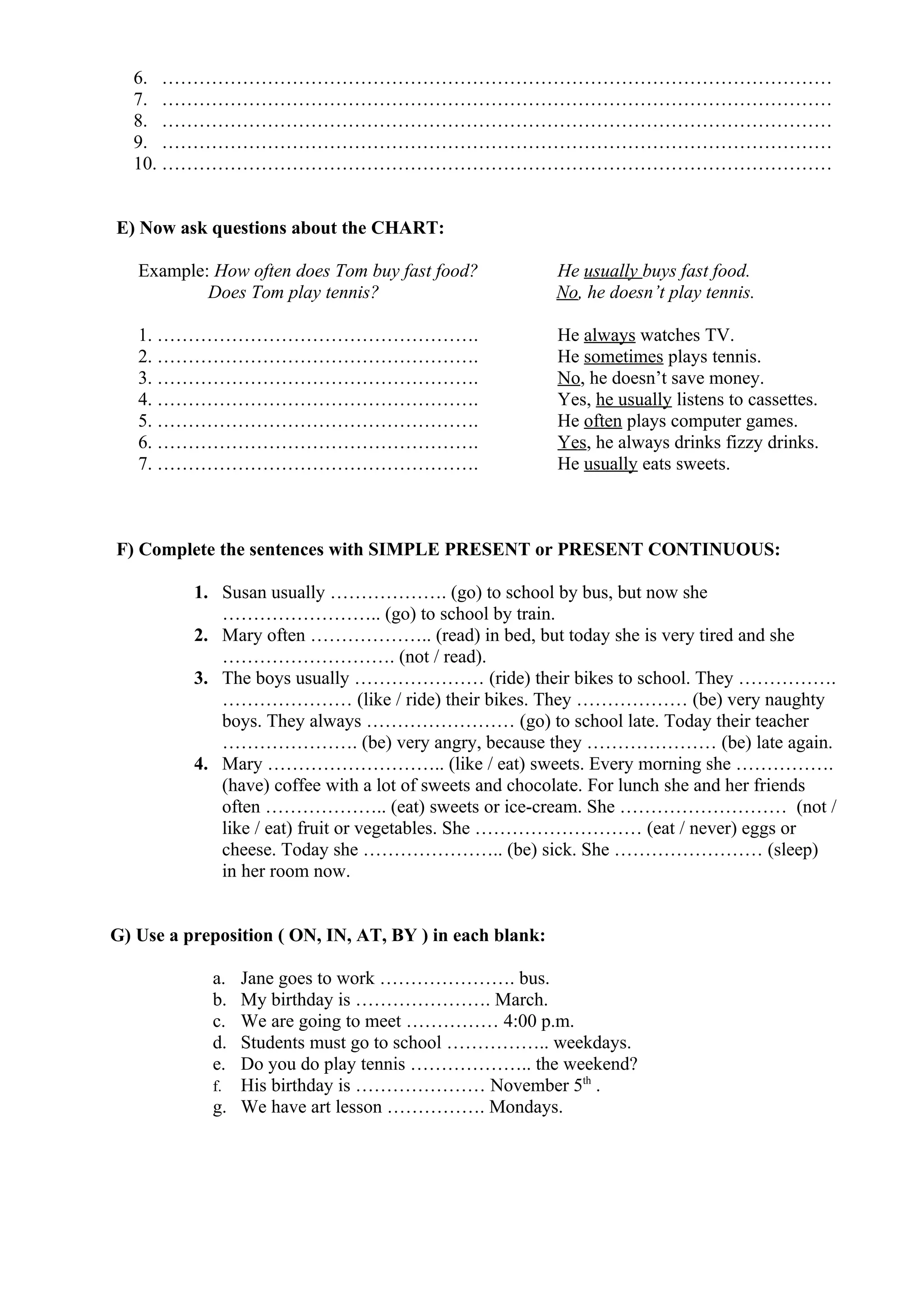 6. ………………………………………………………………………………………………
7. ………………………………………………………………………………………………
8. ………………………………………………………………………………………………
9. ………………………………………………………………………………………………
10. ………………………………………………………………………………………………
E) Now ask questions about the CHART:
Example: How often does Tom buy fast food? He usually buys fast food.
Does Tom play tennis? No, he doesn’t play tennis.
1. ……………………………………………. He always watches TV.
2. ……………………………………………. He sometimes plays tennis.
3. ……………………………………………. No, he doesn’t save money.
4. ……………………………………………. Yes, he usually listens to cassettes.
5. ……………………………………………. He often plays computer games.
6. ……………………………………………. Yes, he always drinks fizzy drinks.
7. ……………………………………………. He usually eats sweets.
F) Complete the sentences with SIMPLE PRESENT or PRESENT CONTINUOUS:
1. Susan usually ………………. (go) to school by bus, but now she
…………………….. (go) to school by train.
2. Mary often ……………….. (read) in bed, but today she is very tired and she
………………………. (not / read).
3. The boys usually ………………… (ride) their bikes to school. They …………….
………………… (like / ride) their bikes. They ……………… (be) very naughty
boys. They always …………………… (go) to school late. Today their teacher
…………………. (be) very angry, because they ………………… (be) late again.
4. Mary ……………………….. (like / eat) sweets. Every morning she …………….
(have) coffee with a lot of sweets and chocolate. For lunch she and her friends
often ……………….. (eat) sweets or ice-cream. She ……………………… (not /
like / eat) fruit or vegetables. She ……………………… (eat / never) eggs or
cheese. Today she ………………….. (be) sick. She …………………… (sleep)
in her room now.
G) Use a preposition ( ON, IN, AT, BY ) in each blank:
a. Jane goes to work …………………. bus.
b. My birthday is …………………. March.
c. We are going to meet …………… 4:00 p.m.
d. Students must go to school …………….. weekdays.
e. Do you do play tennis ……………….. the weekend?
f. His birthday is ………………… November 5th
.
g. We have art lesson ……………. Mondays.
 