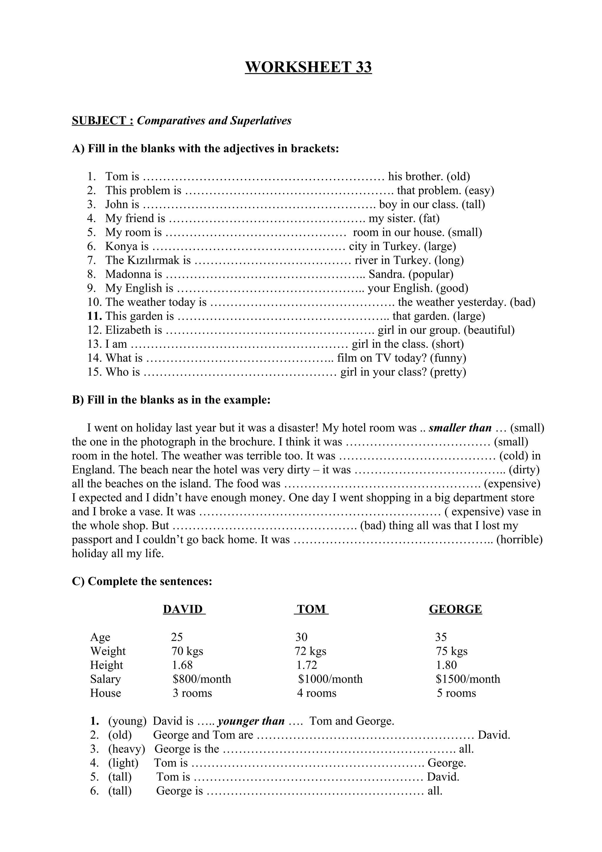 WORKSHEET 33
SUBJECT : Comparatives and Superlatives
A) Fill in the blanks with the adjectives in brackets:
1. Tom is …………………………………………………… his brother. (old)
2. This problem is ……………………………………………. that problem. (easy)
3. John is …………………………………………………. boy in our class. (tall)
4. My friend is …………………………………………. my sister. (fat)
5. My room is ……………………………………… room in our house. (small)
6. Konya is ………………………………………… city in Turkey. (large)
7. The Kızılırmak is ………………………………… river in Turkey. (long)
8. Madonna is ………………………………………….. Sandra. (popular)
9. My English is ……………………………………….. your English. (good)
10. The weather today is ………………………………………. the weather yesterday. (bad)
11. This garden is …………………………………………….. that garden. (large)
12. Elizabeth is ……………………………………………. girl in our group. (beautiful)
13. I am ……………………………………………… girl in the class. (short)
14. What is ……………………………………….. film on TV today? (funny)
15. Who is ………………………………………… girl in your class? (pretty)
B) Fill in the blanks as in the example:
I went on holiday last year but it was a disaster! My hotel room was .. smaller than … (small)
the one in the photograph in the brochure. I think it was ……………………………… (small)
room in the hotel. The weather was terrible too. It was ………………………………… (cold) in
England. The beach near the hotel was very dirty – it was ……………………………….. (dirty)
all the beaches on the island. The food was …………………………………………. (expensive)
I expected and I didn’t have enough money. One day I went shopping in a big department store
and I broke a vase. It was …………………………………………………… ( expensive) vase in
the whole shop. But ………………………………………. (bad) thing all was that I lost my
passport and I couldn’t go back home. It was ………………………………………….. (horrible)
holiday all my life.
C) Complete the sentences:
DAVID TOM GEORGE
Age 25 30 35
Weight 70 kgs 72 kgs 75 kgs
Height 1.68 1.72 1.80
Salary $800/month $1000/month $1500/month
House 3 rooms 4 rooms 5 rooms
1. (young) David is ….. younger than …. Tom and George.
2. (old) George and Tom are ……………………………………………… David.
3. (heavy) George is the …………………………………………………. all.
4. (light) Tom is …………………………………………………. George.
5. (tall) Tom is ………………………………………………… David.
6. (tall) George is ……………………………………………… all.
 