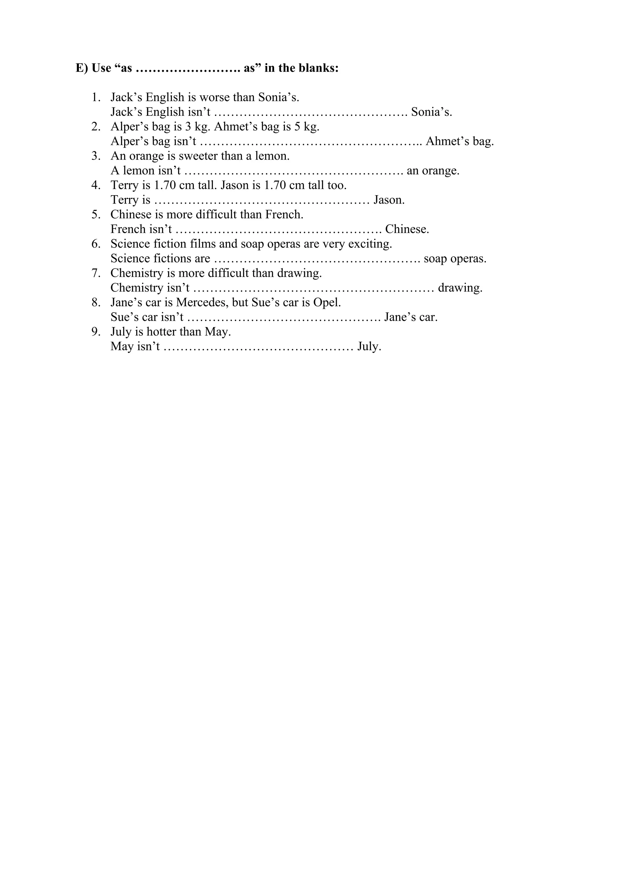 E) Use “as ……………………. as” in the blanks:
1. Jack’s English is worse than Sonia’s.
Jack’s English isn’t ………………………………………. Sonia’s.
2. Alper’s bag is 3 kg. Ahmet’s bag is 5 kg.
Alper’s bag isn’t …………………………………………….. Ahmet’s bag.
3. An orange is sweeter than a lemon.
A lemon isn’t ……………………………………………. an orange.
4. Terry is 1.70 cm tall. Jason is 1.70 cm tall too.
Terry is …………………………………………… Jason.
5. Chinese is more difficult than French.
French isn’t …………………………………………. Chinese.
6. Science fiction films and soap operas are very exciting.
Science fictions are …………………………………………. soap operas.
7. Chemistry is more difficult than drawing.
Chemistry isn’t ………………………………………………… drawing.
8. Jane’s car is Mercedes, but Sue’s car is Opel.
Sue’s car isn’t ………………………………………. Jane’s car.
9. July is hotter than May.
May isn’t ……………………………………… July.
 