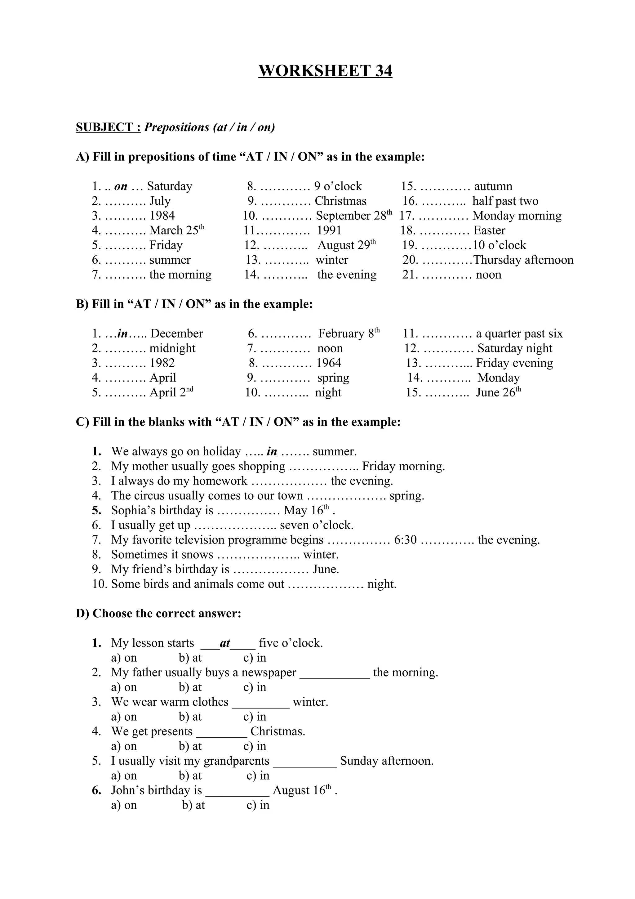 WORKSHEET 34
SUBJECT : Prepositions (at / in / on)
A) Fill in prepositions of time “AT / IN / ON” as in the example:
1. .. on … Saturday 8. ………… 9 o’clock 15. ………… autumn
2. ………. July 9. ………… Christmas 16. ……….. half past two
3. ………. 1984 10. ………… September 28th
17. ………… Monday morning
4. ………. March 25th
11…………. 1991 18. ………… Easter
5. ………. Friday 12. ……….. August 29th
19. …………10 o’clock
6. ………. summer 13. ……….. winter 20. …………Thursday afternoon
7. ………. the morning 14. ……….. the evening 21. ………… noon
B) Fill in “AT / IN / ON” as in the example:
1. …in….. December 6. ………… February 8th
11. ………… a quarter past six
2. ………. midnight 7. ………… noon 12. ………… Saturday night
3. ………. 1982 8. ………… 1964 13. ………... Friday evening
4. ………. April 9. ………… spring 14. ……….. Monday
5. ………. April 2nd
10. ……….. night 15. ……….. June 26th
C) Fill in the blanks with “AT / IN / ON” as in the example:
1. We always go on holiday ….. in ……. summer.
2. My mother usually goes shopping …………….. Friday morning.
3. I always do my homework ……………… the evening.
4. The circus usually comes to our town ………………. spring.
5. Sophia’s birthday is …………… May 16th
.
6. I usually get up ……………….. seven o’clock.
7. My favorite television programme begins …………… 6:30 …………. the evening.
8. Sometimes it snows ……………….. winter.
9. My friend’s birthday is ……………… June.
10. Some birds and animals come out ……………… night.
D) Choose the correct answer:
1. My lesson starts ___at____ five o’clock.
a) on b) at c) in
2. My father usually buys a newspaper ___________ the morning.
a) on b) at c) in
3. We wear warm clothes _________ winter.
a) on b) at c) in
4. We get presents ________ Christmas.
a) on b) at c) in
5. I usually visit my grandparents __________ Sunday afternoon.
a) on b) at c) in
6. John’s birthday is __________ August 16th
.
a) on b) at c) in
 