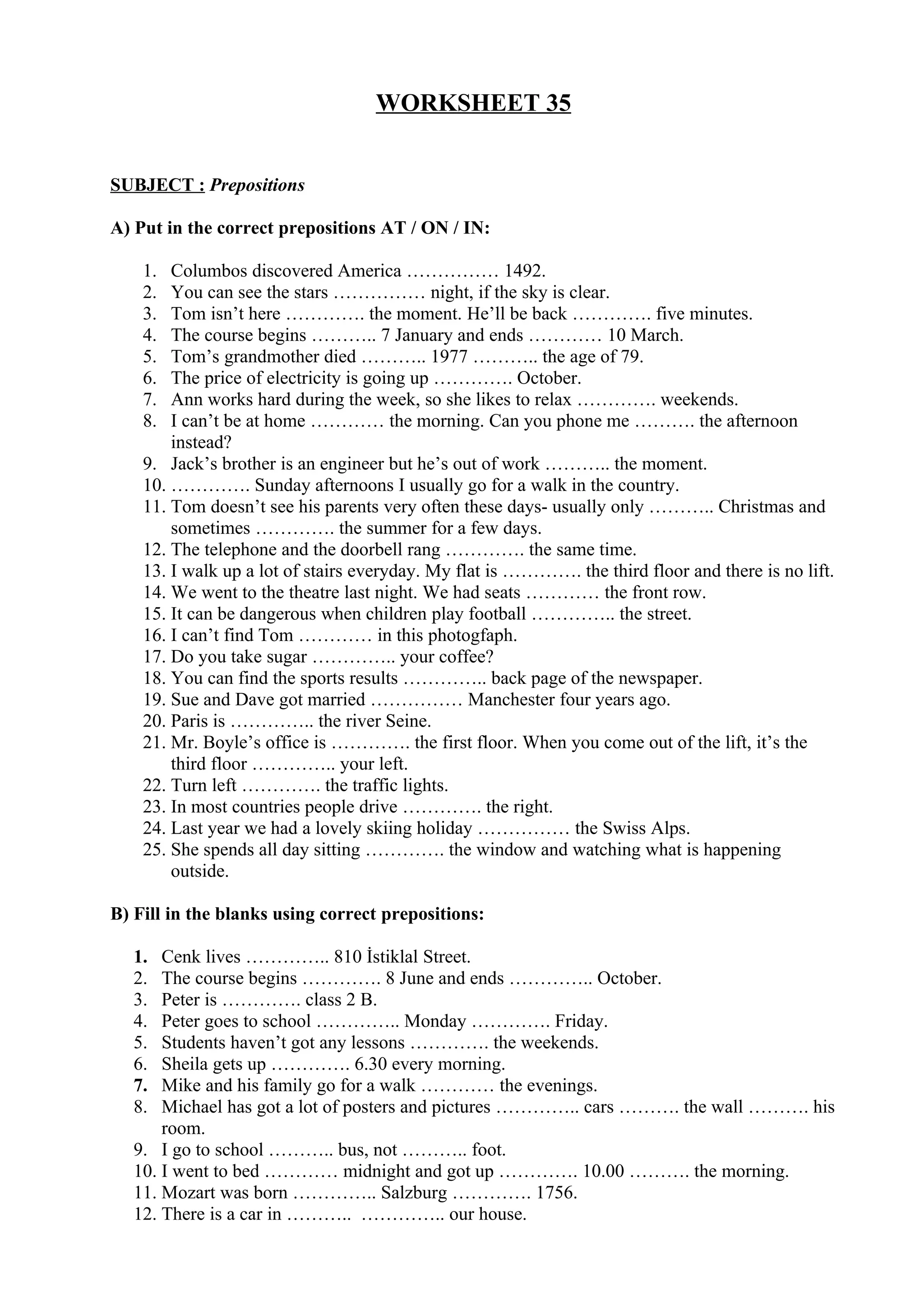 WORKSHEET 35
SUBJECT : Prepositions
A) Put in the correct prepositions AT / ON / IN:
1. Columbos discovered America …………… 1492.
2. You can see the stars …………… night, if the sky is clear.
3. Tom isn’t here …………. the moment. He’ll be back …………. five minutes.
4. The course begins ……….. 7 January and ends ………… 10 March.
5. Tom’s grandmother died ……….. 1977 ……….. the age of 79.
6. The price of electricity is going up …………. October.
7. Ann works hard during the week, so she likes to relax …………. weekends.
8. I can’t be at home ………… the morning. Can you phone me ………. the afternoon
instead?
9. Jack’s brother is an engineer but he’s out of work ……….. the moment.
10. …………. Sunday afternoons I usually go for a walk in the country.
11. Tom doesn’t see his parents very often these days- usually only ……….. Christmas and
sometimes …………. the summer for a few days.
12. The telephone and the doorbell rang …………. the same time.
13. I walk up a lot of stairs everyday. My flat is …………. the third floor and there is no lift.
14. We went to the theatre last night. We had seats ………… the front row.
15. It can be dangerous when children play football ………….. the street.
16. I can’t find Tom ………… in this photogfaph.
17. Do you take sugar ………….. your coffee?
18. You can find the sports results ………….. back page of the newspaper.
19. Sue and Dave got married …………… Manchester four years ago.
20. Paris is ………….. the river Seine.
21. Mr. Boyle’s office is …………. the first floor. When you come out of the lift, it’s the
third floor ………….. your left.
22. Turn left …………. the traffic lights.
23. In most countries people drive …………. the right.
24. Last year we had a lovely skiing holiday …………… the Swiss Alps.
25. She spends all day sitting …………. the window and watching what is happening
outside.
B) Fill in the blanks using correct prepositions:
1. Cenk lives ………….. 810 İstiklal Street.
2. The course begins …………. 8 June and ends ………….. October.
3. Peter is …………. class 2 B.
4. Peter goes to school ………….. Monday …………. Friday.
5. Students haven’t got any lessons …………. the weekends.
6. Sheila gets up …………. 6.30 every morning.
7. Mike and his family go for a walk ………… the evenings.
8. Michael has got a lot of posters and pictures ………….. cars ………. the wall ………. his
room.
9. I go to school ……….. bus, not ……….. foot.
10. I went to bed ………… midnight and got up …………. 10.00 ………. the morning.
11. Mozart was born ………….. Salzburg …………. 1756.
12. There is a car in ……….. ………….. our house.
 