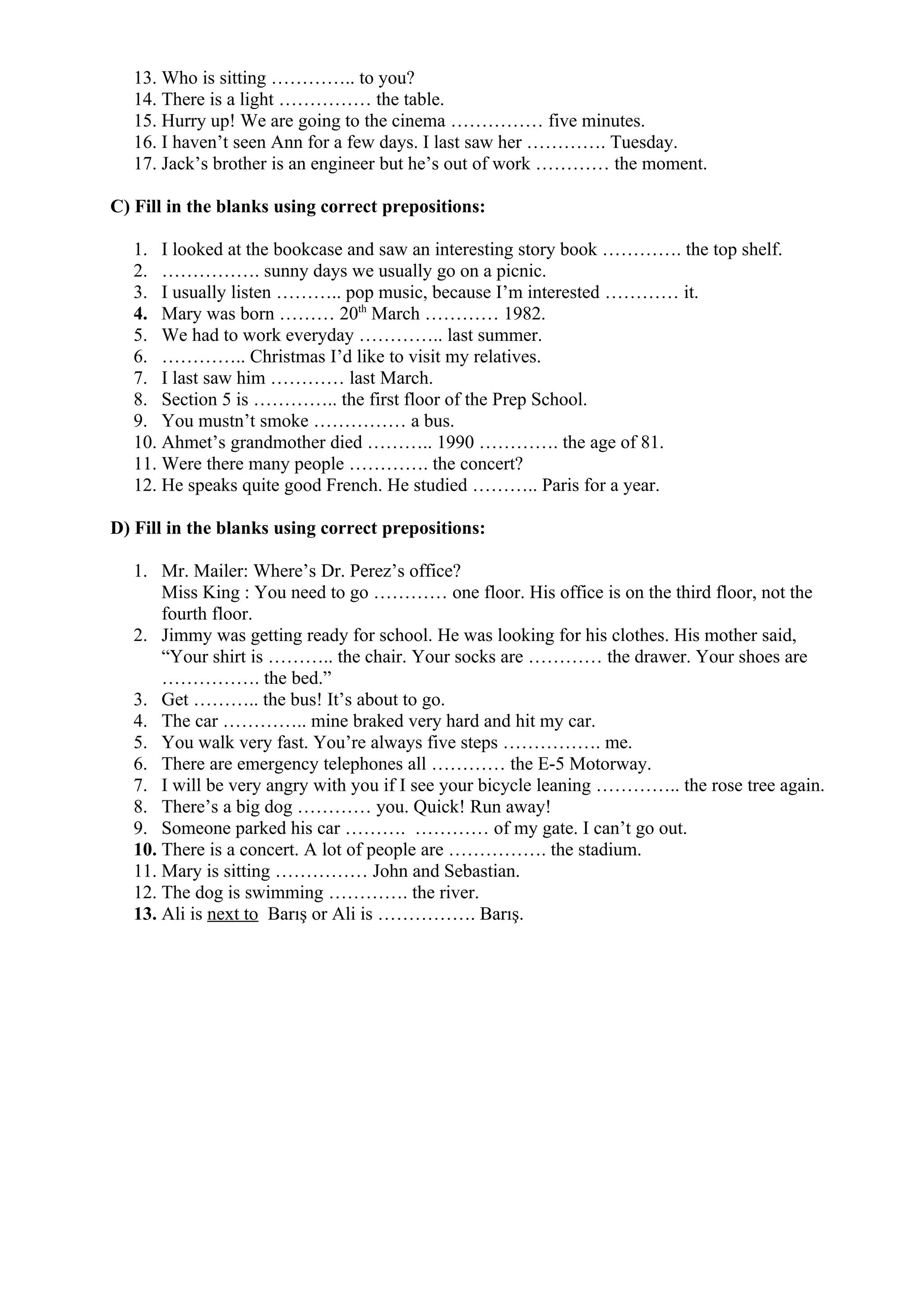 13. Who is sitting ………….. to you?
14. There is a light …………… the table.
15. Hurry up! We are going to the cinema …………… five minutes.
16. I haven’t seen Ann for a few days. I last saw her …………. Tuesday.
17. Jack’s brother is an engineer but he’s out of work ………… the moment.
C) Fill in the blanks using correct prepositions:
1. I looked at the bookcase and saw an interesting story book …………. the top shelf.
2. ……………. sunny days we usually go on a picnic.
3. I usually listen ……….. pop music, because I’m interested ………… it.
4. Mary was born ……… 20th
March ………… 1982.
5. We had to work everyday ………….. last summer.
6. ………….. Christmas I’d like to visit my relatives.
7. I last saw him ………… last March.
8. Section 5 is ………….. the first floor of the Prep School.
9. You mustn’t smoke …………… a bus.
10. Ahmet’s grandmother died ……….. 1990 …………. the age of 81.
11. Were there many people …………. the concert?
12. He speaks quite good French. He studied ……….. Paris for a year.
D) Fill in the blanks using correct prepositions:
1. Mr. Mailer: Where’s Dr. Perez’s office?
Miss King : You need to go ………… one floor. His office is on the third floor, not the
fourth floor.
2. Jimmy was getting ready for school. He was looking for his clothes. His mother said,
“Your shirt is ……….. the chair. Your socks are ………… the drawer. Your shoes are
……………. the bed.”
3. Get ……….. the bus! It’s about to go.
4. The car ………….. mine braked very hard and hit my car.
5. You walk very fast. You’re always five steps ……………. me.
6. There are emergency telephones all ………… the E-5 Motorway.
7. I will be very angry with you if I see your bicycle leaning ………….. the rose tree again.
8. There’s a big dog ………… you. Quick! Run away!
9. Someone parked his car ………. ………… of my gate. I can’t go out.
10. There is a concert. A lot of people are ……………. the stadium.
11. Mary is sitting …………… John and Sebastian.
12. The dog is swimming …………. the river.
13. Ali is next to Barış or Ali is ……………. Barış.
 