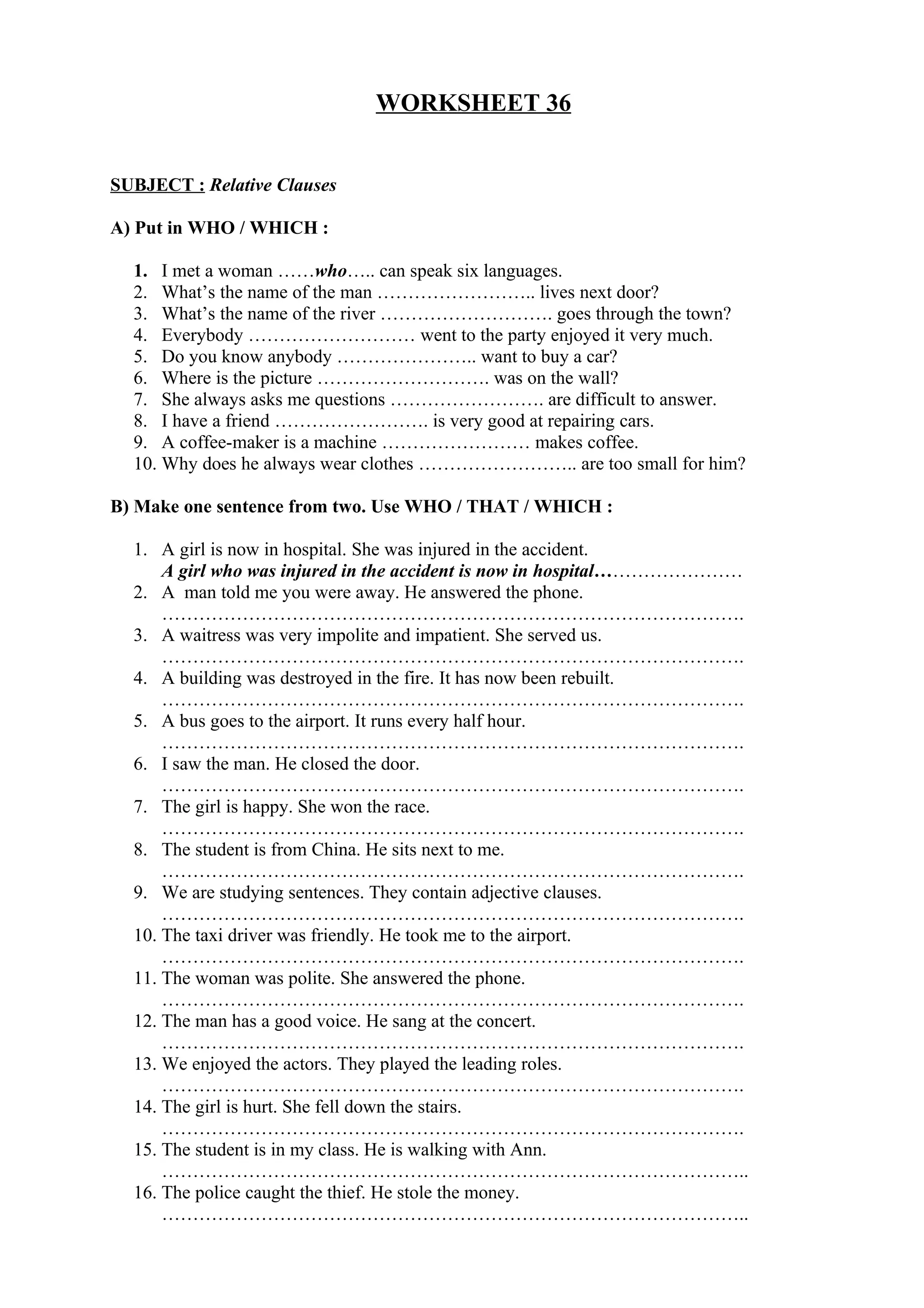 WORKSHEET 36
SUBJECT : Relative Clauses
A) Put in WHO / WHICH :
1. I met a woman ……who….. can speak six languages.
2. What’s the name of the man …………………….. lives next door?
3. What’s the name of the river ………………………. goes through the town?
4. Everybody ……………………… went to the party enjoyed it very much.
5. Do you know anybody ………………….. want to buy a car?
6. Where is the picture ………………………. was on the wall?
7. She always asks me questions ……………………. are difficult to answer.
8. I have a friend ……………………. is very good at repairing cars.
9. A coffee-maker is a machine …………………… makes coffee.
10. Why does he always wear clothes …………………….. are too small for him?
B) Make one sentence from two. Use WHO / THAT / WHICH :
1. A girl is now in hospital. She was injured in the accident.
A girl who was injured in the accident is now in hospital……………………
2. A man told me you were away. He answered the phone.
………………………………………………………………………………….
3. A waitress was very impolite and impatient. She served us.
………………………………………………………………………………….
4. A building was destroyed in the fire. It has now been rebuilt.
………………………………………………………………………………….
5. A bus goes to the airport. It runs every half hour.
………………………………………………………………………………….
6. I saw the man. He closed the door.
………………………………………………………………………………….
7. The girl is happy. She won the race.
………………………………………………………………………………….
8. The student is from China. He sits next to me.
………………………………………………………………………………….
9. We are studying sentences. They contain adjective clauses.
………………………………………………………………………………….
10. The taxi driver was friendly. He took me to the airport.
………………………………………………………………………………….
11. The woman was polite. She answered the phone.
………………………………………………………………………………….
12. The man has a good voice. He sang at the concert.
………………………………………………………………………………….
13. We enjoyed the actors. They played the leading roles.
………………………………………………………………………………….
14. The girl is hurt. She fell down the stairs.
………………………………………………………………………………….
15. The student is in my class. He is walking with Ann.
…………………………………………………………………………………..
16. The police caught the thief. He stole the money.
…………………………………………………………………………………..
 