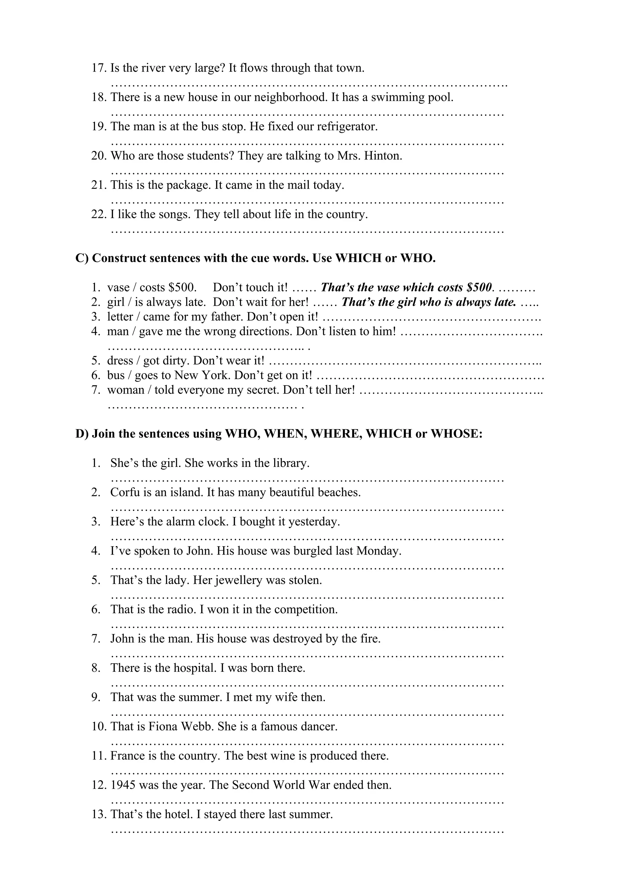 17. Is the river very large? It flows through that town.
………………………………………………………………………………….
18. There is a new house in our neighborhood. It has a swimming pool.
…………………………………………………………………………………
19. The man is at the bus stop. He fixed our refrigerator.
…………………………………………………………………………………
20. Who are those students? They are talking to Mrs. Hinton.
…………………………………………………………………………………
21. This is the package. It came in the mail today.
…………………………………………………………………………………
22. I like the songs. They tell about life in the country.
…………………………………………………………………………………
C) Construct sentences with the cue words. Use WHICH or WHO.
1. vase / costs $500. Don’t touch it! …… That’s the vase which costs $500. ………
2. girl / is always late. Don’t wait for her! …… That’s the girl who is always late. …..
3. letter / came for my father. Don’t open it! …………………………………………….
4. man / gave me the wrong directions. Don’t listen to him! …………………………….
……………………………………….. .
5. dress / got dirty. Don’t wear it! ………………………………………………………..
6. bus / goes to New York. Don’t get on it! ………………………………………………
7. woman / told everyone my secret. Don’t tell her! ……………………………………..
……………………………………… .
D) Join the sentences using WHO, WHEN, WHERE, WHICH or WHOSE:
1. She’s the girl. She works in the library.
…………………………………………………………………………………
2. Corfu is an island. It has many beautiful beaches.
…………………………………………………………………………………
3. Here’s the alarm clock. I bought it yesterday.
…………………………………………………………………………………
4. I’ve spoken to John. His house was burgled last Monday.
…………………………………………………………………………………
5. That’s the lady. Her jewellery was stolen.
…………………………………………………………………………………
6. That is the radio. I won it in the competition.
…………………………………………………………………………………
7. John is the man. His house was destroyed by the fire.
…………………………………………………………………………………
8. There is the hospital. I was born there.
…………………………………………………………………………………
9. That was the summer. I met my wife then.
…………………………………………………………………………………
10. That is Fiona Webb. She is a famous dancer.
…………………………………………………………………………………
11. France is the country. The best wine is produced there.
…………………………………………………………………………………
12. 1945 was the year. The Second World War ended then.
…………………………………………………………………………………
13. That’s the hotel. I stayed there last summer.
…………………………………………………………………………………
 