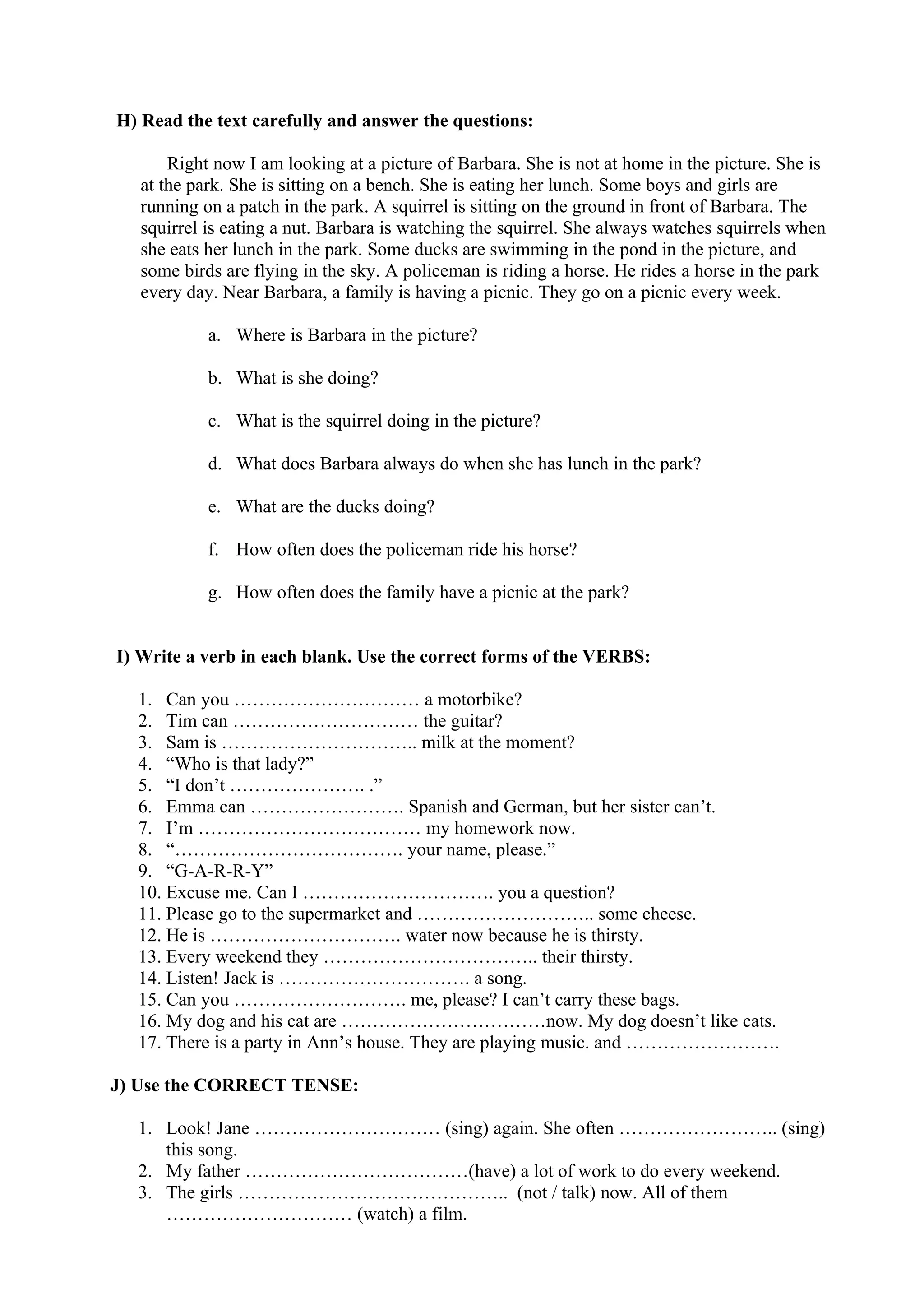 H) Read the text carefully and answer the questions:
Right now I am looking at a picture of Barbara. She is not at home in the picture. She is
at the park. She is sitting on a bench. She is eating her lunch. Some boys and girls are
running on a patch in the park. A squirrel is sitting on the ground in front of Barbara. The
squirrel is eating a nut. Barbara is watching the squirrel. She always watches squirrels when
she eats her lunch in the park. Some ducks are swimming in the pond in the picture, and
some birds are flying in the sky. A policeman is riding a horse. He rides a horse in the park
every day. Near Barbara, a family is having a picnic. They go on a picnic every week.
a. Where is Barbara in the picture?
b. What is she doing?
c. What is the squirrel doing in the picture?
d. What does Barbara always do when she has lunch in the park?
e. What are the ducks doing?
f. How often does the policeman ride his horse?
g. How often does the family have a picnic at the park?
I) Write a verb in each blank. Use the correct forms of the VERBS:
1. Can you ………………………… a motorbike?
2. Tim can ………………………… the guitar?
3. Sam is ………………………….. milk at the moment?
4. “Who is that lady?”
5. “I don’t …………………. .”
6. Emma can ……………………. Spanish and German, but her sister can’t.
7. I’m ……………………………… my homework now.
8. “………………………………. your name, please.”
9. “G-A-R-R-Y”
10. Excuse me. Can I …………………………. you a question?
11. Please go to the supermarket and ……………………….. some cheese.
12. He is …………………………. water now because he is thirsty.
13. Every weekend they …………………………….. their thirsty.
14. Listen! Jack is …………………………. a song.
15. Can you ………………………. me, please? I can’t carry these bags.
16. My dog and his cat are ……………………………now. My dog doesn’t like cats.
17. There is a party in Ann’s house. They are playing music. and …………………….
J) Use the CORRECT TENSE:
1. Look! Jane ………………………… (sing) again. She often …………………….. (sing)
this song.
2. My father ………………………………(have) a lot of work to do every weekend.
3. The girls …………………………………….. (not / talk) now. All of them
………………………… (watch) a film.
 