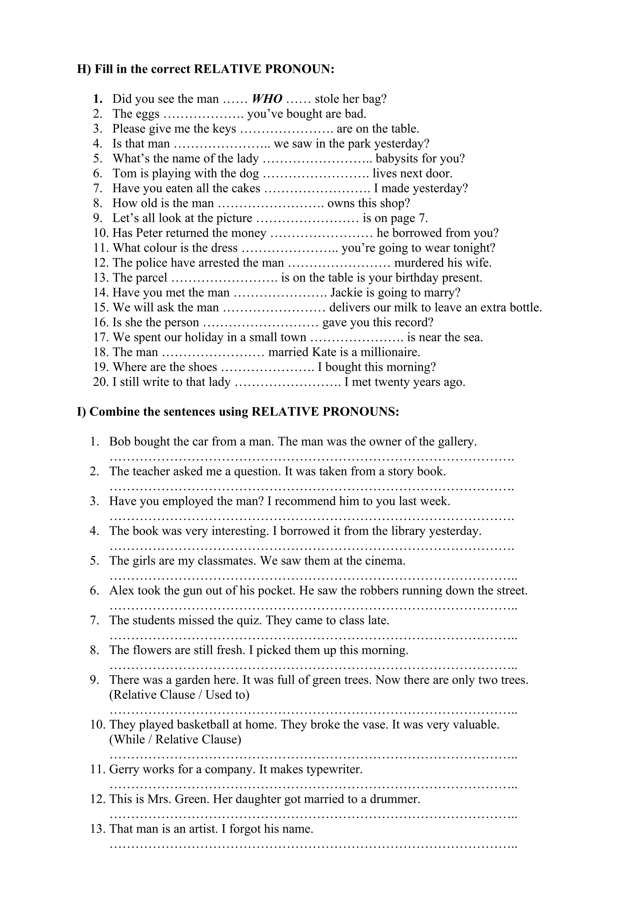 H) Fill in the correct RELATIVE PRONOUN:
1. Did you see the man …… WHO …… stole her bag?
2. The eggs ………………. you’ve bought are bad.
3. Please give me the keys …………………. are on the table.
4. Is that man ………………….. we saw in the park yesterday?
5. What’s the name of the lady …………………….. babysits for you?
6. Tom is playing with the dog ……………………. lives next door.
7. Have you eaten all the cakes ……………………. I made yesterday?
8. How old is the man ……………………. owns this shop?
9. Let’s all look at the picture …………………… is on page 7.
10. Has Peter returned the money …………………… he borrowed from you?
11. What colour is the dress ………………….. you’re going to wear tonight?
12. The police have arrested the man …………………… murdered his wife.
13. The parcel ……………………. is on the table is your birthday present.
14. Have you met the man …………………. Jackie is going to marry?
15. We will ask the man …………………… delivers our milk to leave an extra bottle.
16. Is she the person ……………………… gave you this record?
17. We spent our holiday in a small town …………………. is near the sea.
18. The man …………………… married Kate is a millionaire.
19. Where are the shoes …………………. I bought this morning?
20. I still write to that lady ……………………. I met twenty years ago.
I) Combine the sentences using RELATIVE PRONOUNS:
1. Bob bought the car from a man. The man was the owner of the gallery.
………………………………………………………………………………….
2. The teacher asked me a question. It was taken from a story book.
………………………………………………………………………………….
3. Have you employed the man? I recommend him to you last week.
………………………………………………………………………………….
4. The book was very interesting. I borrowed it from the library yesterday.
………………………………………………………………………………….
5. The girls are my classmates. We saw them at the cinema.
…………………………………………………………………………………..
6. Alex took the gun out of his pocket. He saw the robbers running down the street.
…………………………………………………………………………………..
7. The students missed the quiz. They came to class late.
…………………………………………………………………………………..
8. The flowers are still fresh. I picked them up this morning.
…………………………………………………………………………………..
9. There was a garden here. It was full of green trees. Now there are only two trees.
(Relative Clause / Used to)
…………………………………………………………………………………..
10. They played basketball at home. They broke the vase. It was very valuable.
(While / Relative Clause)
…………………………………………………………………………………..
11. Gerry works for a company. It makes typewriter.
…………………………………………………………………………………..
12. This is Mrs. Green. Her daughter got married to a drummer.
…………………………………………………………………………………..
13. That man is an artist. I forgot his name.
…………………………………………………………………………………..
 
